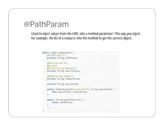 @PathParam
Used to inject values from the URL into a method parameter.This way you inject,
for example, the ID of a resource into the method to get the correct object.
 