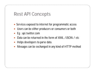 Rest API Concepts
 Services exposed to internet for programmatic access
 Users can be either producers or consumers or both
 Eg : api.twitter.com
 Data can be returned in the form of XML /JSON / etc
 Helps developers to parse data.
 Messages can be exchanged in any kind of HTTP method
 