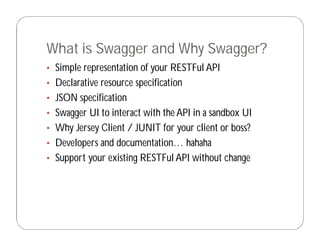 What is Swagger and Why Swagger?
• Simple representation of your RESTFul API
• Declarative resource specification
• JSON specification
• Swagger UI to interact with the API in a sandbox UI
• Why Jersey Client / JUNIT for your client or boss?
• Developers and documentation… hahaha
• Support your existing RESTFul API without change
 