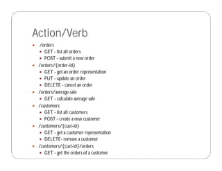 Action/Verb
 /orders
 GET - list all orders
 POST - submit a new order
 /orders/{order-id}
 GET - get an order representation
 PUT - update an order
 DELETE - cancel an order
 /orders/average-sale
 GET - calculate average sale
 /customers
 GET - list all customers
 POST - create a new customer
 /customers/{cust-id}
 GET - get a customer representation
 DELETE- remove a customer
 /customers/{cust-id}/orders
 GET - get the orders of a customer
 