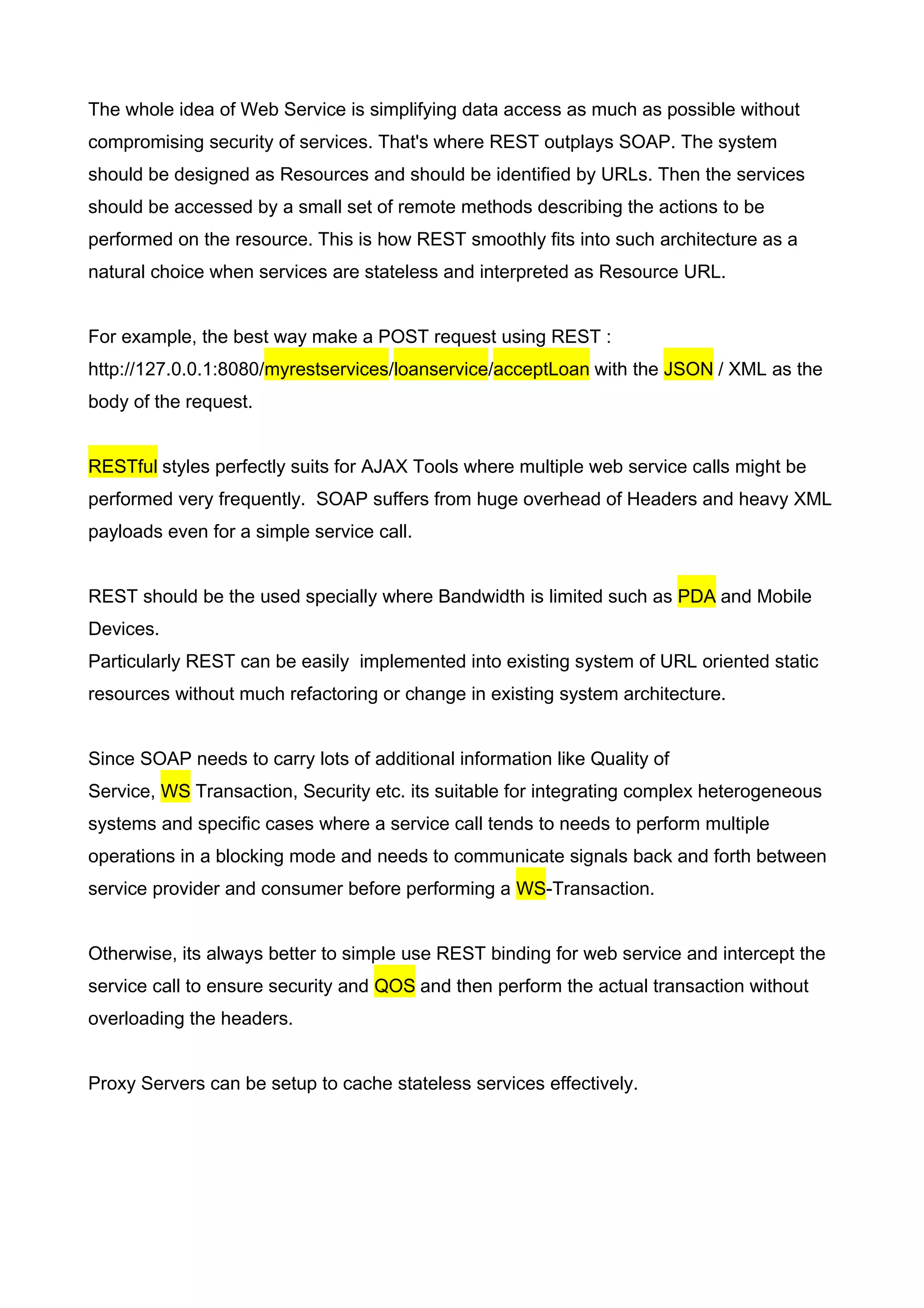 The whole idea of Web Service is simplifying data access as much as possible without
compromising security of services. That's where REST outplays SOAP. The system
should be designed as Resources and should be identified by URLs. Then the services
should be accessed by a small set of remote methods describing the actions to be
performed on the resource. This is how REST smoothly fits into such architecture as a
natural choice when services are stateless and interpreted as Resource URL.


For example, the best way make a POST request using REST :
http://127.0.0.1:8080/myrestservices/loanservice/acceptLoan with the JSON / XML as the
body of the request.


RESTful styles perfectly suits for AJAX Tools where multiple web service calls might be
performed very frequently. SOAP suffers from huge overhead of Headers and heavy XML
payloads even for a simple service call.


REST should be the used specially where Bandwidth is limited such as PDA and Mobile
Devices.
Particularly REST can be easily implemented into existing system of URL oriented static
resources without much refactoring or change in existing system architecture.


Since SOAP needs to carry lots of additional information like Quality of
Service, WS Transaction, Security etc. its suitable for integrating complex heterogeneous
systems and specific cases where a service call tends to needs to perform multiple
operations in a blocking mode and needs to communicate signals back and forth between
service provider and consumer before performing a WS-Transaction.


Otherwise, its always better to simple use REST binding for web service and intercept the
service call to ensure security and QOS and then perform the actual transaction without
overloading the headers.


Proxy Servers can be setup to cache stateless services effectively.
 