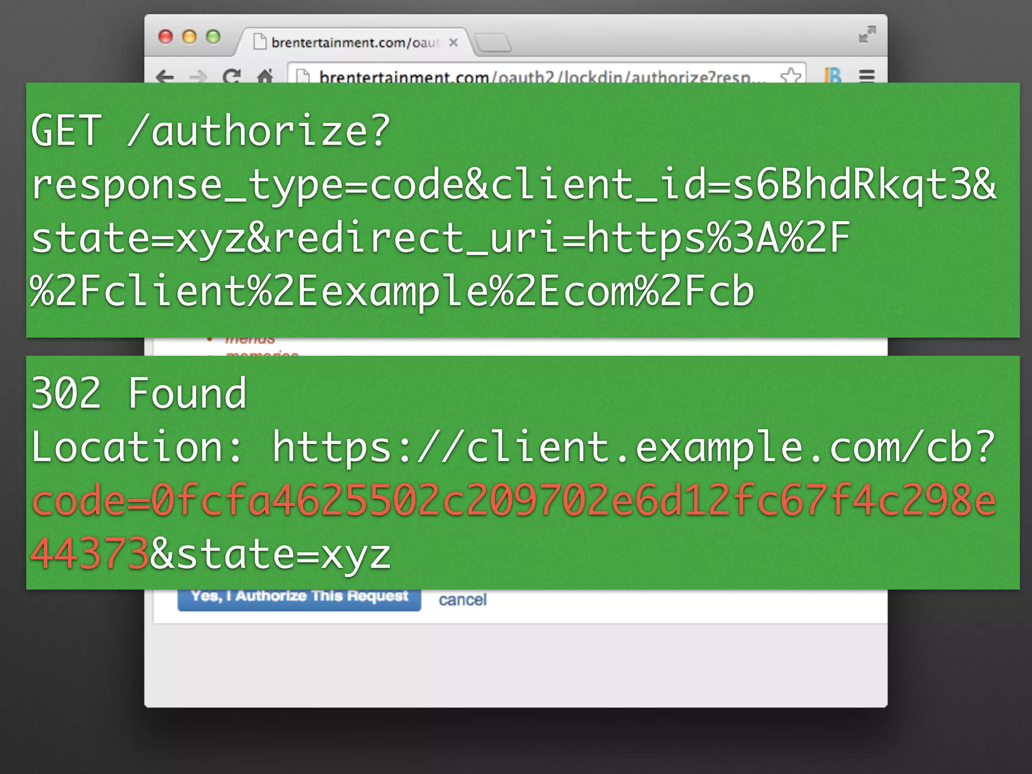 GET /authorize?
response_type=code&client_id=s6BhdRkqt3&
state=xyz&redirect_uri=https%3A%2F
%2Fclient%2Eexample%2Ecom%2Fcb
302 Found	
Location: https://client.example.com/cb?
code=0fcfa4625502c209702e6d12fc67f4c298e
44373&state=xyz	
 