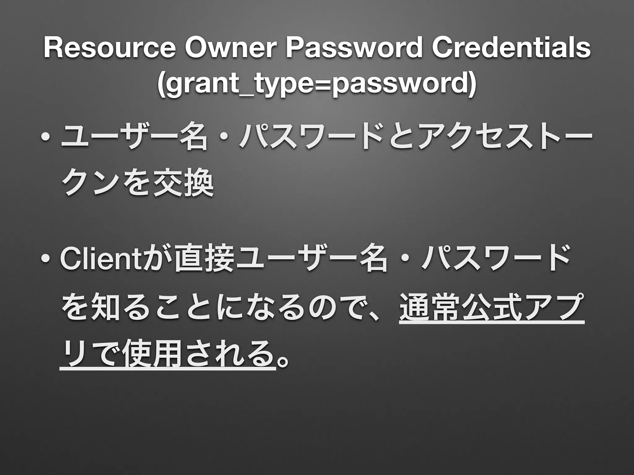 Resource Owner Password Credentials
(grant_type=password)
• ユーザー名・パスワードとアクセストー
クンを交換
• Clientが直接ユーザー名・パスワード
を知ることになるので、通常公式アプ
リで使用される。
 
