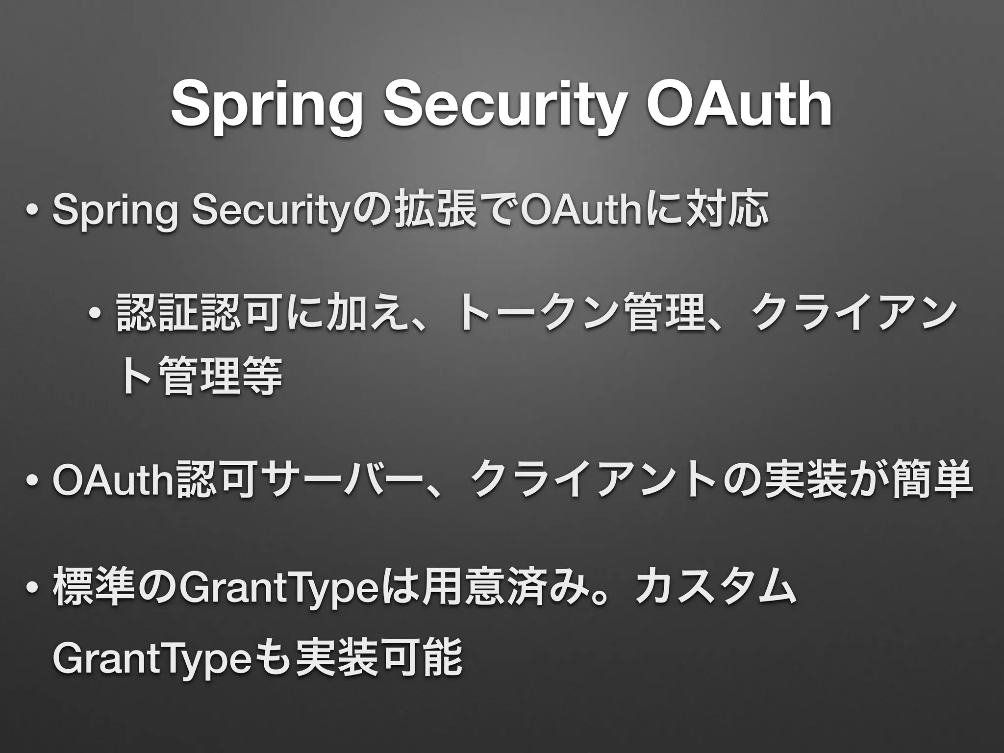 Spring Security OAuth
• Spring Securityの拡張でOAuthに対応
• 認証認可に加え、トークン管理、クライアン
ト管理等
• OAuth認可サーバー、クライアントの実装が簡単
• 標準のGrantTypeは用意済み。カスタム
GrantTypeも実装可能
 
