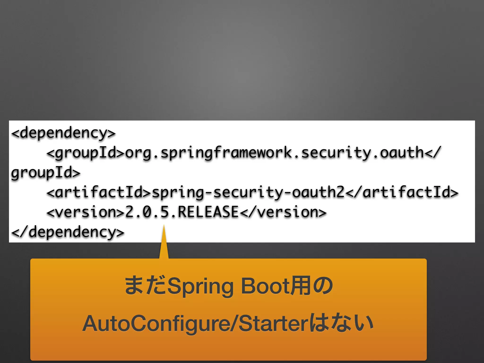 <dependency>	
<groupId>org.springframework.security.oauth</
groupId>	
<artifactId>spring-security-oauth2</artifactId>	
<version>2.0.5.RELEASE</version>	
</dependency>
まだSpring Boot用の
AutoConﬁgure/Starterはない
 