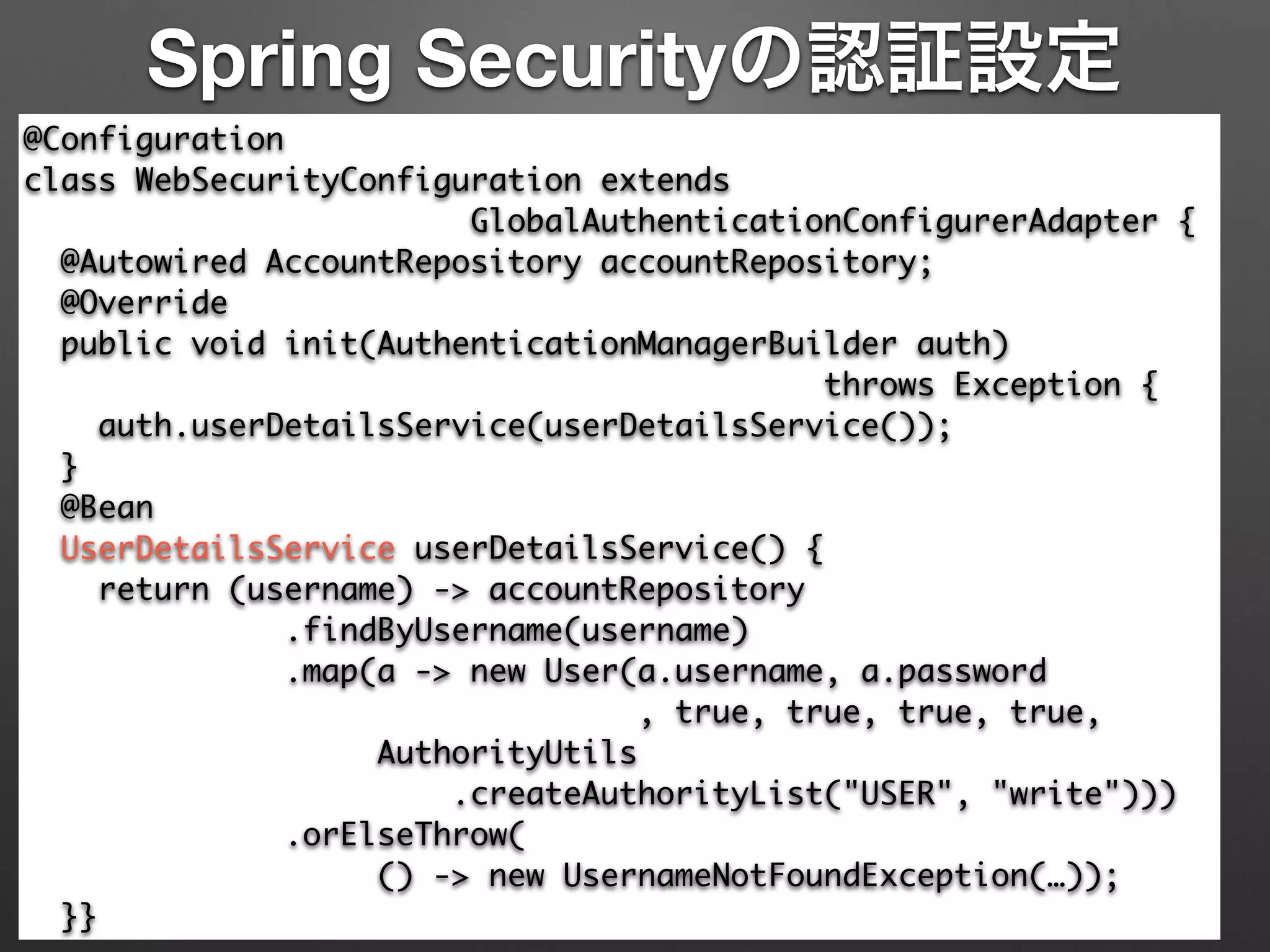 Spring Securityの認証設定
@Configuration	
class WebSecurityConfiguration extends 	
GlobalAuthenticationConfigurerAdapter {	
@Autowired AccountRepository accountRepository;	
@Override	
public void init(AuthenticationManagerBuilder auth) 	
throws Exception {	
auth.userDetailsService(userDetailsService());	
}	
@Bean	
UserDetailsService userDetailsService() {	
return (username) -> accountRepository	
.findByUsername(username)	
.map(a -> new User(a.username, a.password	
, true, true, true, true,	
AuthorityUtils	
.createAuthorityList("USER", "write")))	
.orElseThrow(	
() -> new UsernameNotFoundException(…));	
}}
 
