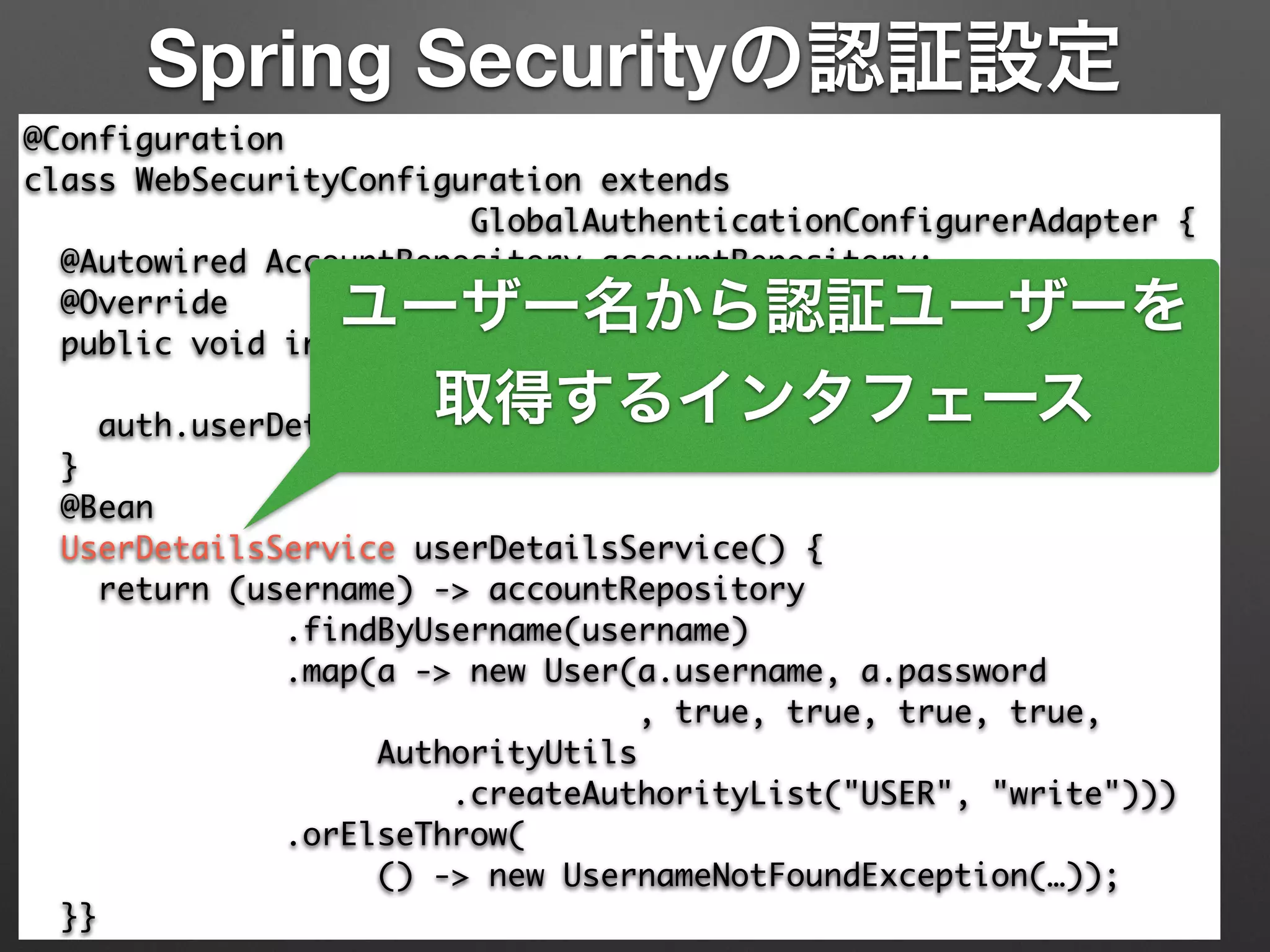 Spring Securityの認証設定
@Configuration	
class WebSecurityConfiguration extends 	
GlobalAuthenticationConfigurerAdapter {	
@Autowired AccountRepository accountRepository;	
@Override	
public void init(AuthenticationManagerBuilder auth) 	
throws Exception {	
auth.userDetailsService(userDetailsService());	
}	
@Bean	
UserDetailsService userDetailsService() {	
return (username) -> accountRepository	
.findByUsername(username)	
.map(a -> new User(a.username, a.password	
, true, true, true, true,	
AuthorityUtils	
.createAuthorityList("USER", "write")))	
.orElseThrow(	
() -> new UsernameNotFoundException(…));	
}}
ユーザー名から認証ユーザーを
取得するインタフェース
 