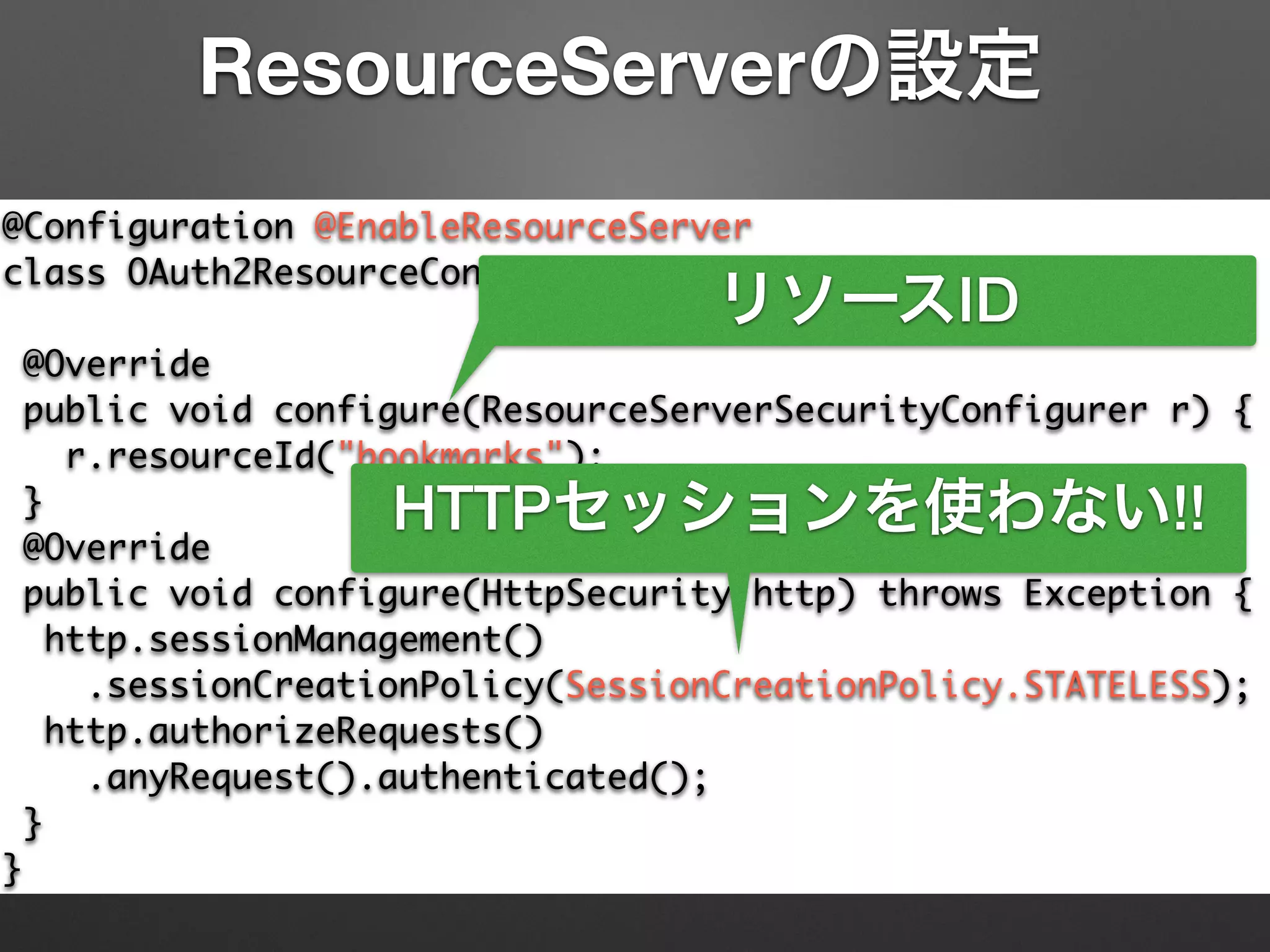 @Configuration @EnableResourceServer	
class OAuth2ResourceConfiguration extends	
ResourceServerConfigurerAdapter {	
@Override	
public void configure(ResourceServerSecurityConfigurer r) {	
r.resourceId("bookmarks");	
}	
@Override	
public void configure(HttpSecurity http) throws Exception {	
http.sessionManagement()	
.sessionCreationPolicy(SessionCreationPolicy.STATELESS);	
http.authorizeRequests()	
.anyRequest().authenticated();	
}	
}
ResourceServerの設定
リソースID
HTTPセッションを使わない!!
 