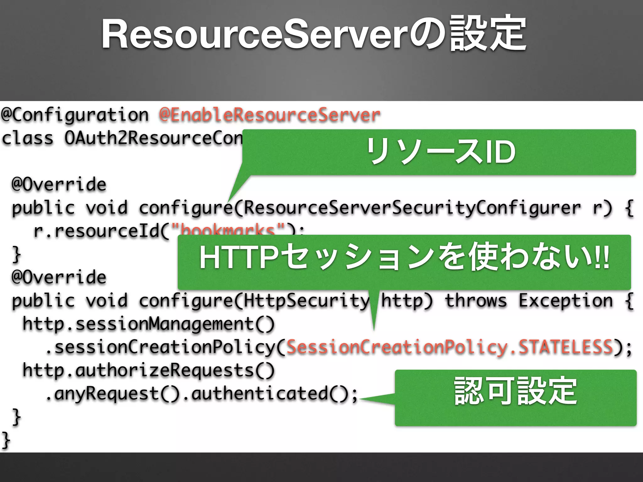@Configuration @EnableResourceServer	
class OAuth2ResourceConfiguration extends	
ResourceServerConfigurerAdapter {	
@Override	
public void configure(ResourceServerSecurityConfigurer r) {	
r.resourceId("bookmarks");	
}	
@Override	
public void configure(HttpSecurity http) throws Exception {	
http.sessionManagement()	
.sessionCreationPolicy(SessionCreationPolicy.STATELESS);	
http.authorizeRequests()	
.anyRequest().authenticated();	
}	
}
ResourceServerの設定
リソースID
HTTPセッションを使わない!!
認可設定
 