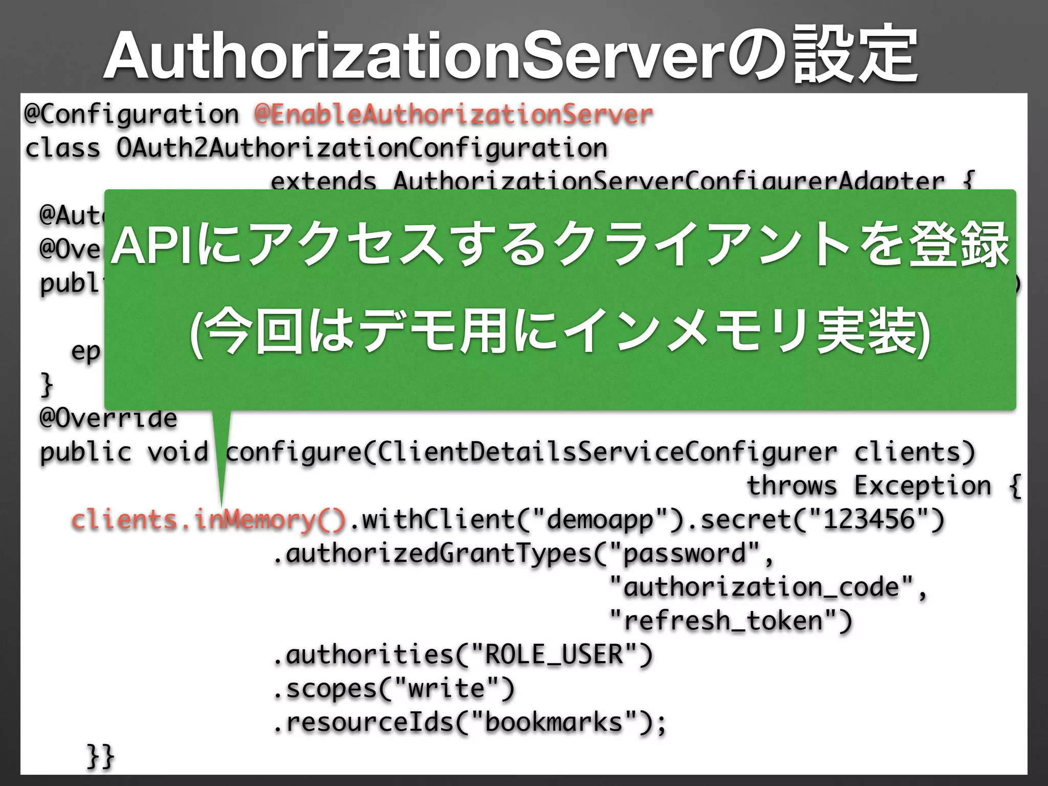 AuthorizationServerの設定
@Configuration @EnableAuthorizationServer 
class OAuth2AuthorizationConfiguration 	
extends AuthorizationServerConfigurerAdapter { 
@Autowired AuthenticationManager authenticationManager; 
@Override 
public void configure(AuthorizationServerEndpointsConfigurer ep) 
throws Exception { 
ep.authenticationManager(authenticationManager); 
} 
@Override 
public void configure(ClientDetailsServiceConfigurer clients)	
throws Exception { 
clients.inMemory().withClient("demoapp").secret("123456") 
.authorizedGrantTypes("password", 	
"authorization_code",	
"refresh_token") 
.authorities("ROLE_USER") 
.scopes("write")	
.resourceIds("bookmarks"); 
}}
APIにアクセスするクライアントを登録
(今回はデモ用にインメモリ実装)
 