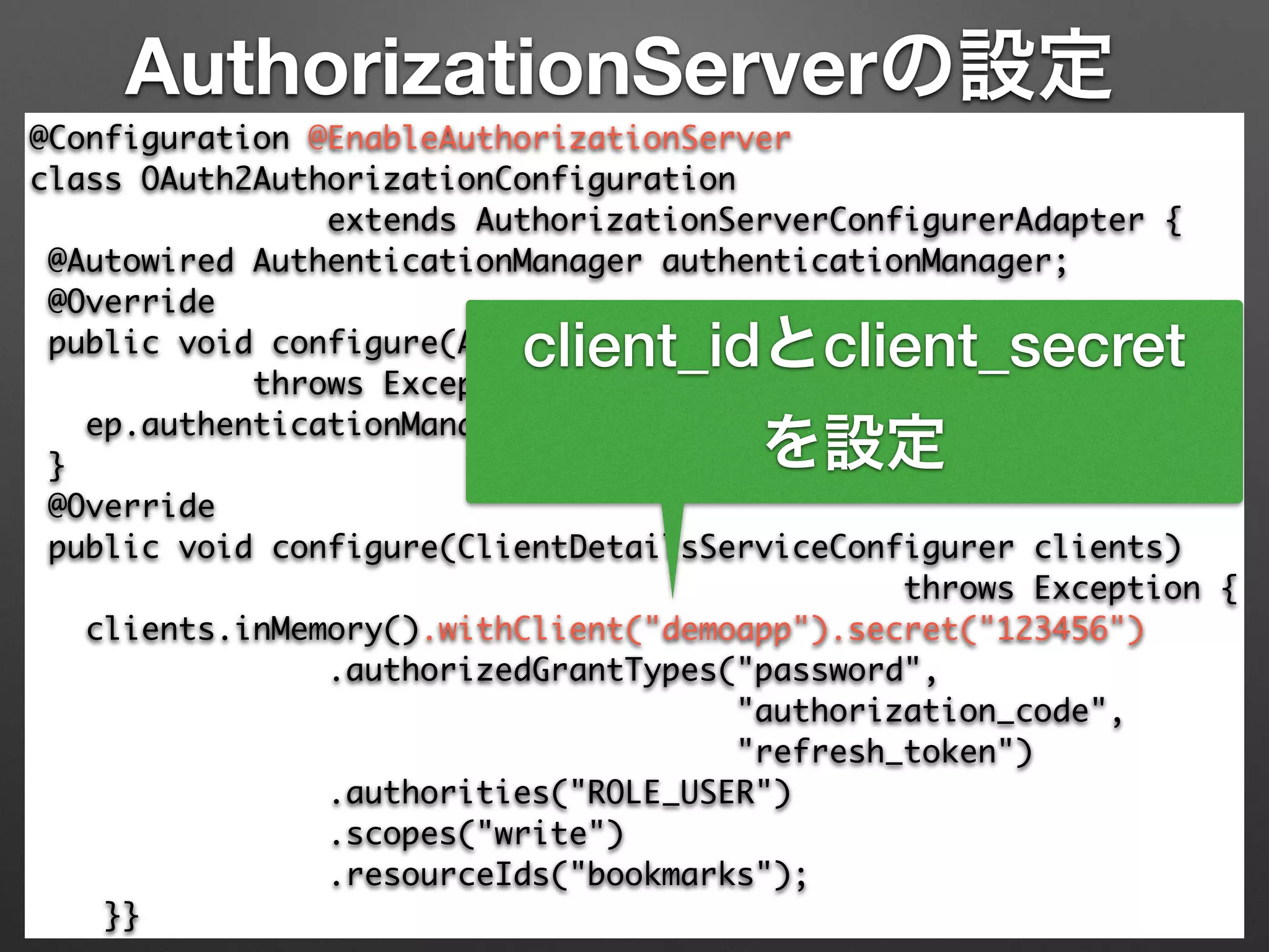 AuthorizationServerの設定
@Configuration @EnableAuthorizationServer 
class OAuth2AuthorizationConfiguration 	
extends AuthorizationServerConfigurerAdapter { 
@Autowired AuthenticationManager authenticationManager; 
@Override 
public void configure(AuthorizationServerEndpointsConfigurer ep) 
throws Exception { 
ep.authenticationManager(authenticationManager); 
} 
@Override 
public void configure(ClientDetailsServiceConfigurer clients)	
throws Exception { 
clients.inMemory().withClient("demoapp").secret("123456") 
.authorizedGrantTypes("password", 	
"authorization_code",	
"refresh_token") 
.authorities("ROLE_USER") 
.scopes("write")	
.resourceIds("bookmarks"); 
}}
client_idとclient_secret
を設定
 