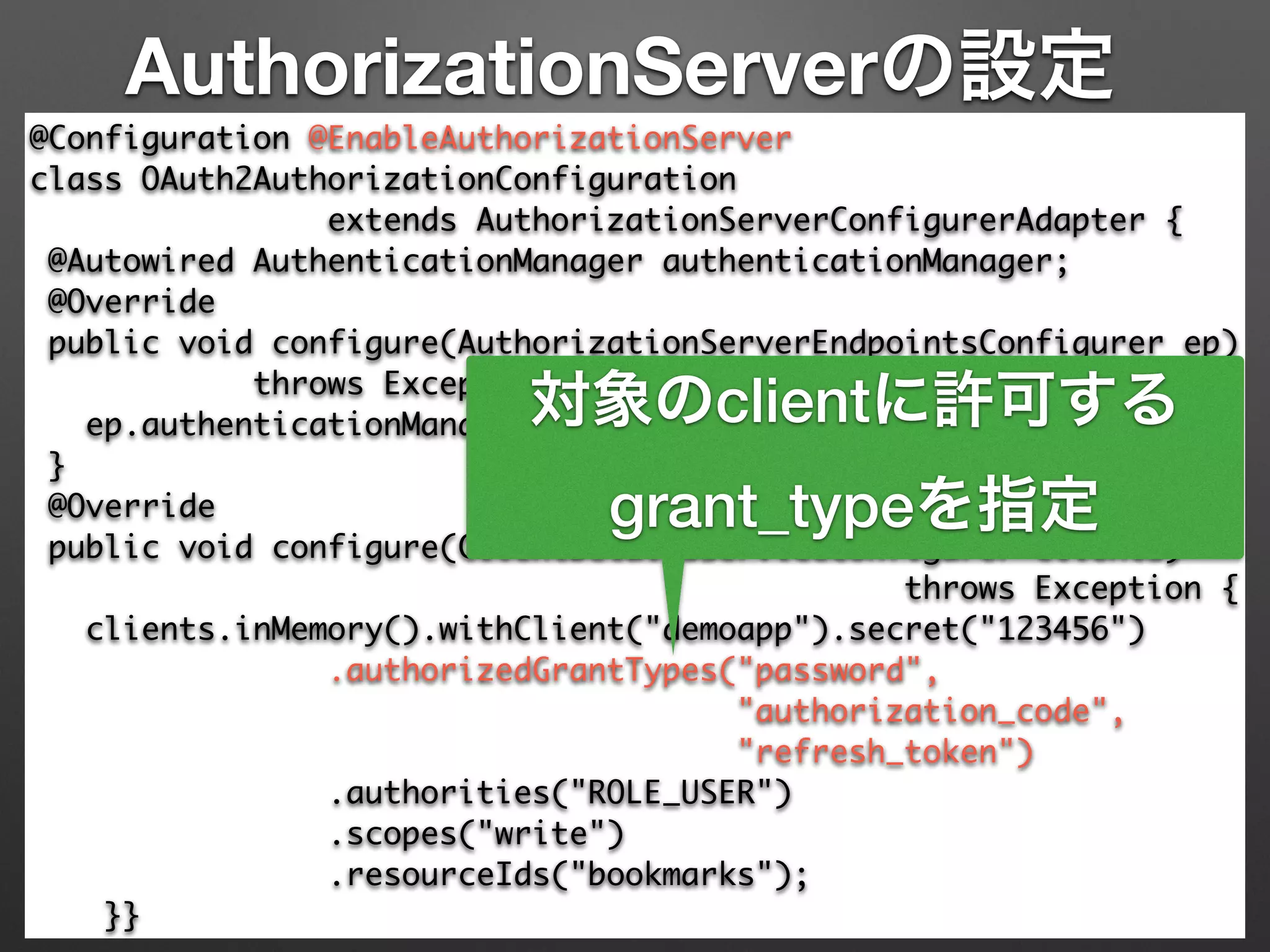 AuthorizationServerの設定
@Configuration @EnableAuthorizationServer 
class OAuth2AuthorizationConfiguration 	
extends AuthorizationServerConfigurerAdapter { 
@Autowired AuthenticationManager authenticationManager; 
@Override 
public void configure(AuthorizationServerEndpointsConfigurer ep) 
throws Exception { 
ep.authenticationManager(authenticationManager); 
} 
@Override 
public void configure(ClientDetailsServiceConfigurer clients)	
throws Exception { 
clients.inMemory().withClient("demoapp").secret("123456") 
.authorizedGrantTypes("password", 	
"authorization_code",	
"refresh_token") 
.authorities("ROLE_USER") 
.scopes("write")	
.resourceIds("bookmarks"); 
}}
対象のclientに許可する
grant_typeを指定
 