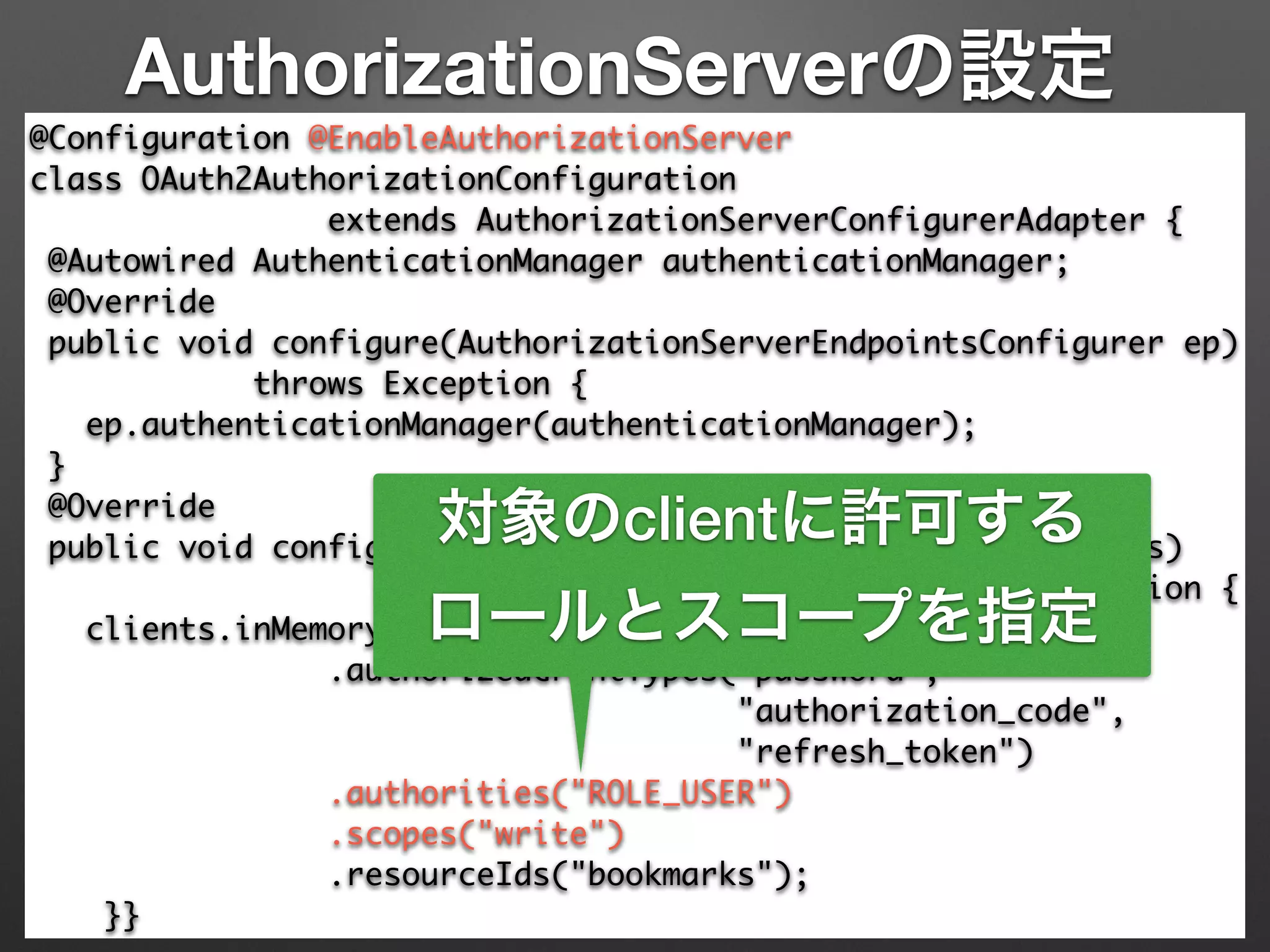 AuthorizationServerの設定
@Configuration @EnableAuthorizationServer 
class OAuth2AuthorizationConfiguration 	
extends AuthorizationServerConfigurerAdapter { 
@Autowired AuthenticationManager authenticationManager; 
@Override 
public void configure(AuthorizationServerEndpointsConfigurer ep) 
throws Exception { 
ep.authenticationManager(authenticationManager); 
} 
@Override 
public void configure(ClientDetailsServiceConfigurer clients)	
throws Exception { 
clients.inMemory().withClient("demoapp").secret("123456") 
.authorizedGrantTypes("password", 	
"authorization_code",	
"refresh_token") 
.authorities("ROLE_USER") 
.scopes("write")	
.resourceIds("bookmarks"); 
}}
対象のclientに許可する
ロールとスコープを指定
 