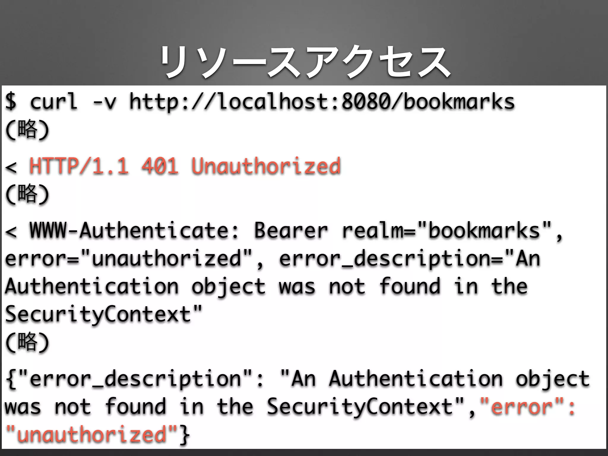 リソースアクセス
$ curl -v http://localhost:8080/bookmarks	
(略)	
< HTTP/1.1 401 Unauthorized	
(略)	
< WWW-Authenticate: Bearer realm="bookmarks",
error="unauthorized", error_description="An
Authentication object was not found in the
SecurityContext"	
(略)	
{"error_description": "An Authentication object
was not found in the SecurityContext","error":
"unauthorized"}
 