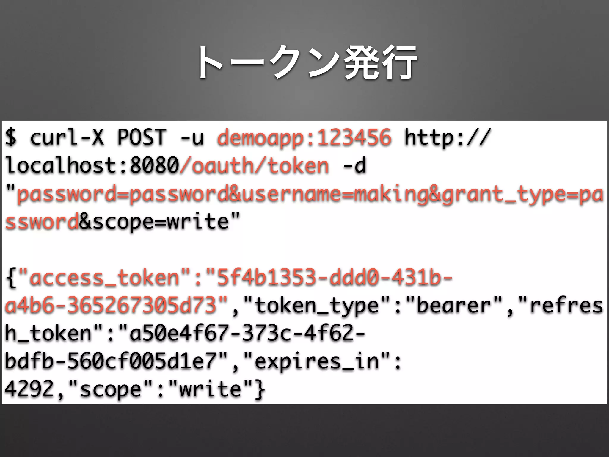 トークン発行
$ curl-X POST -u demoapp:123456 http://
localhost:8080/oauth/token -d
"password=password&username=making&grant_type=pa
ssword&scope=write"	
!
{"access_token":"5f4b1353-ddd0-431b-
a4b6-365267305d73","token_type":"bearer","refres
h_token":"a50e4f67-373c-4f62-
bdfb-560cf005d1e7","expires_in":
4292,"scope":"write"}
 