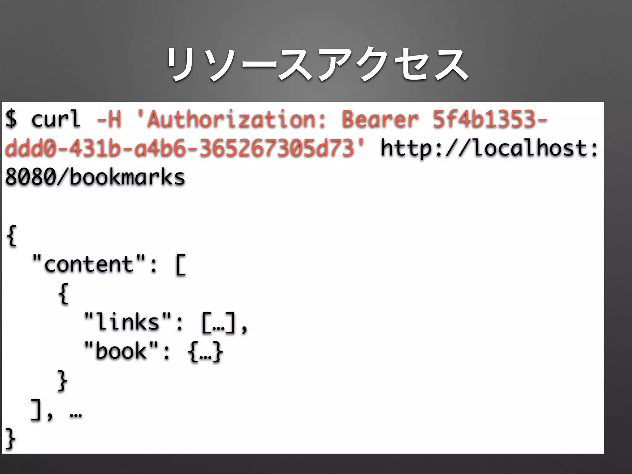 リソースアクセス
$ curl -H 'Authorization: Bearer 5f4b1353-
ddd0-431b-a4b6-365267305d73' http://localhost:
8080/bookmarks	
!
{	
"content": [	
{	
"links": […],	
"book": {…}	
}	
], …	
}
 
