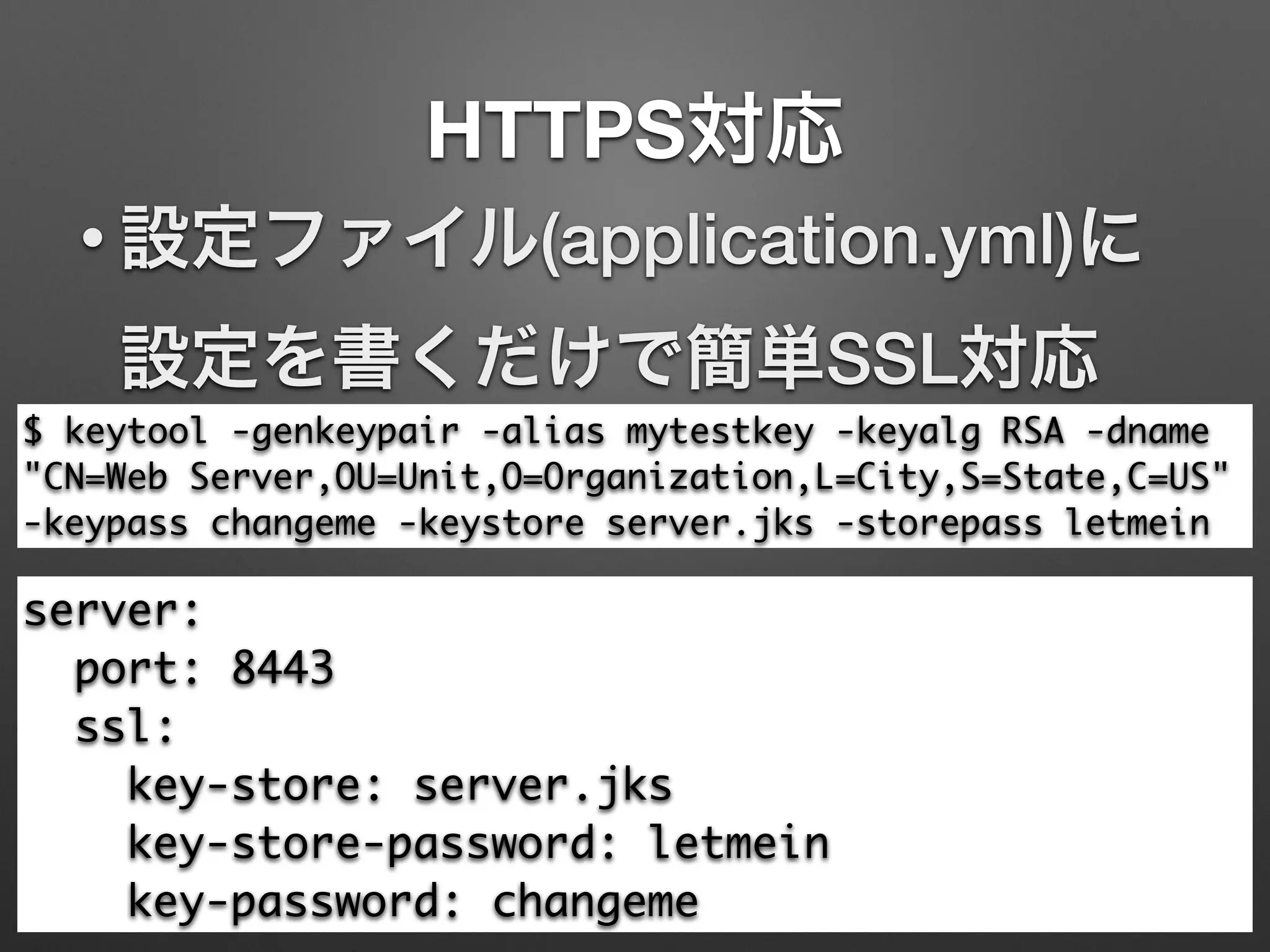HTTPS対応
$ keytool -genkeypair -alias mytestkey -keyalg RSA -dname
"CN=Web Server,OU=Unit,O=Organization,L=City,S=State,C=US"
-keypass changeme -keystore server.jks -storepass letmein
• 設定ファイル(application.yml)に
設定を書くだけで簡単SSL対応
server:	
port: 8443	
ssl:	
key-store: server.jks	
key-store-password: letmein	
key-password: changeme
 