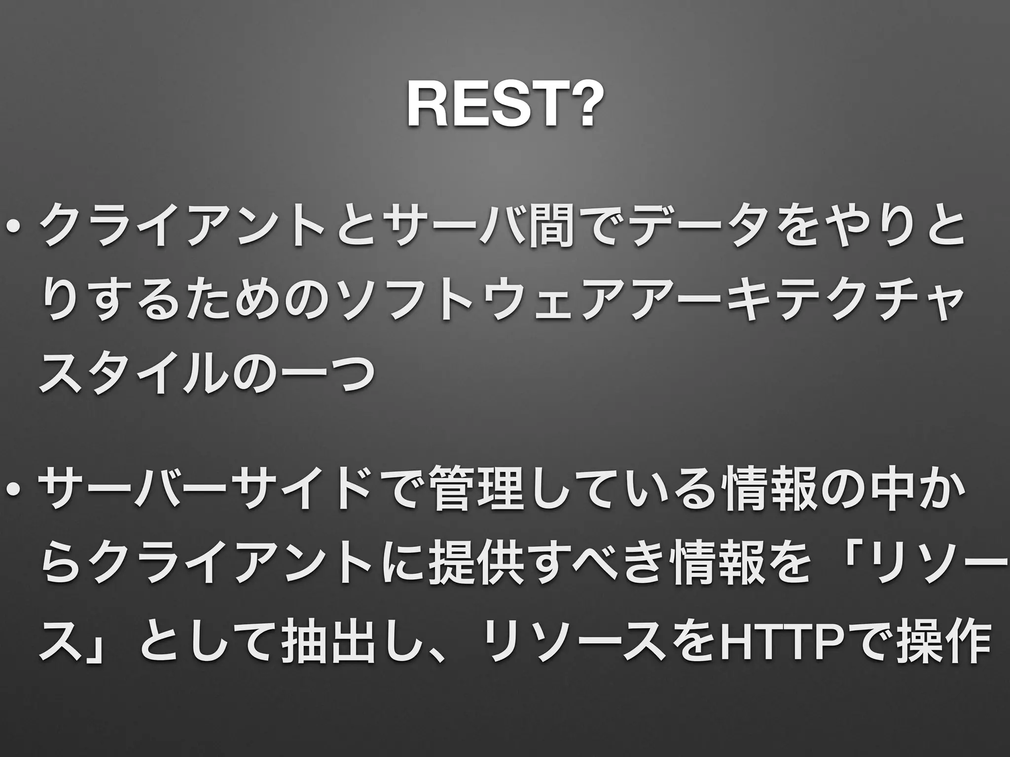 REST?
• クライアントとサーバ間でデータをやりと
りするためのソフトウェアアーキテクチャ
スタイルの一つ
• サーバーサイドで管理している情報の中か
らクライアントに提供すべき情報を「リソー
ス」として抽出し、リソースをHTTPで操作
 