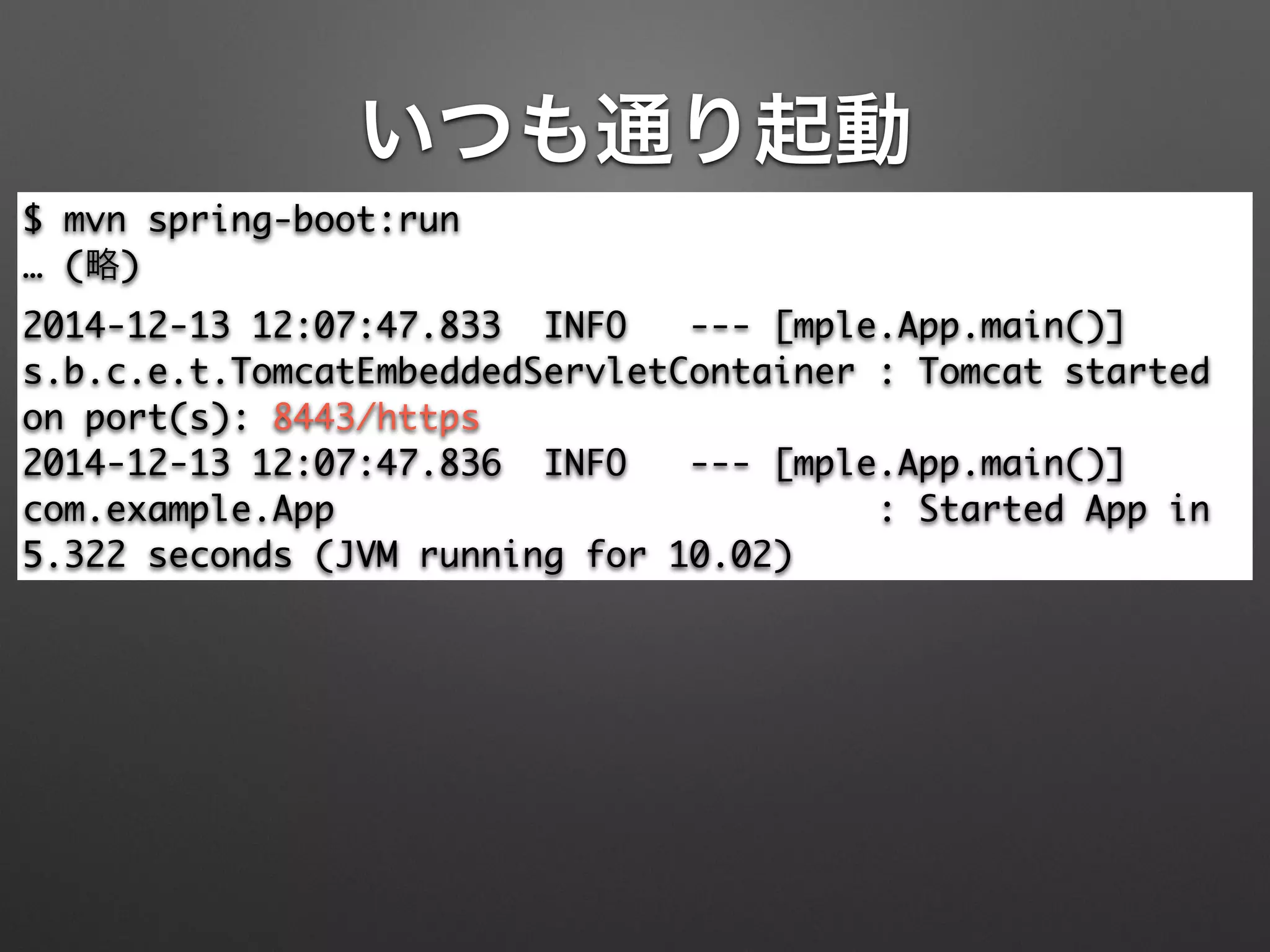 いつも通り起動
$ mvn spring-boot:run	
… (略)	
2014-12-13 12:07:47.833 INFO --- [mple.App.main()]
s.b.c.e.t.TomcatEmbeddedServletContainer : Tomcat started
on port(s): 8443/https	
2014-12-13 12:07:47.836 INFO --- [mple.App.main()]
com.example.App : Started App in
5.322 seconds (JVM running for 10.02)
 