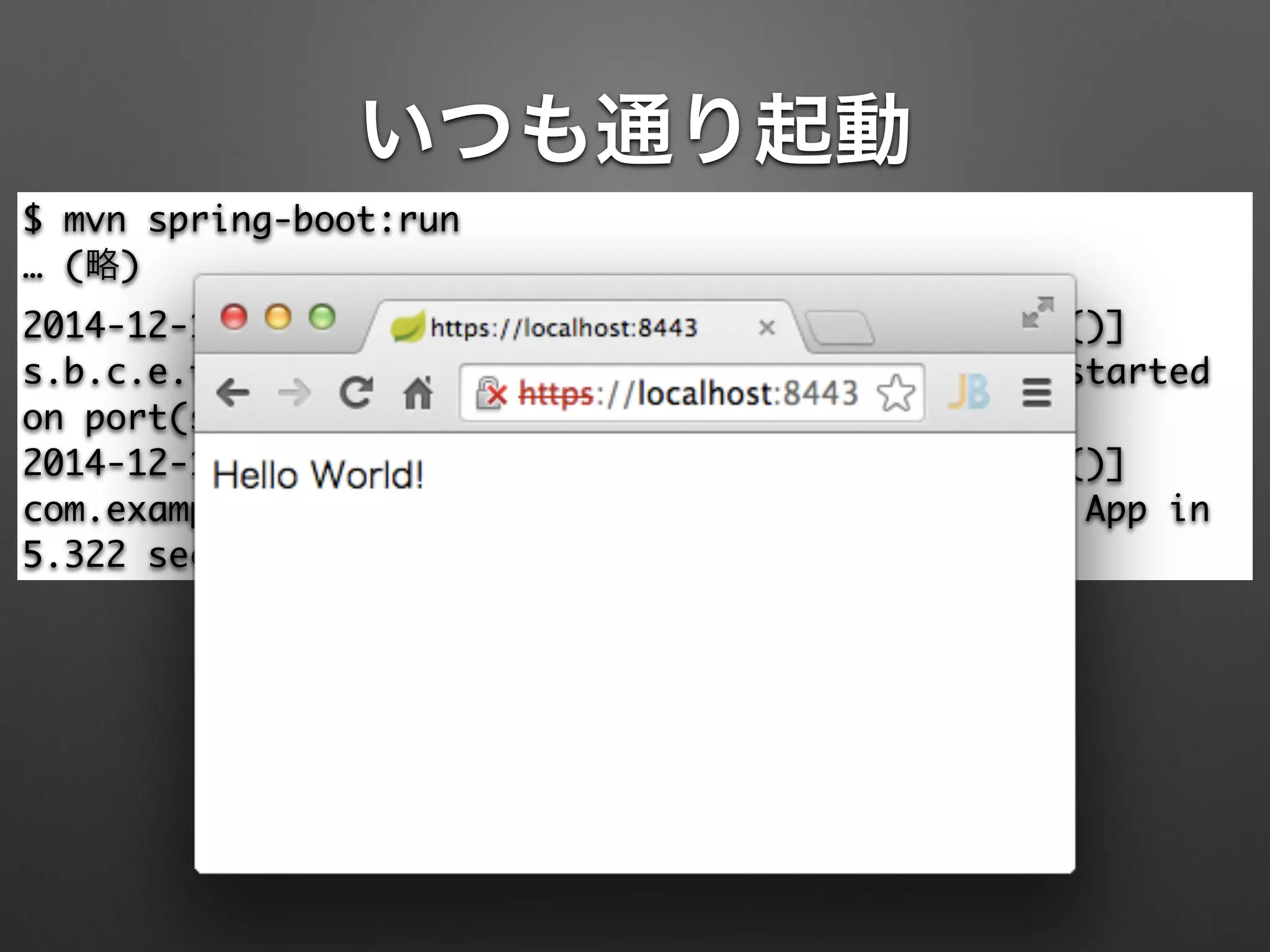 いつも通り起動
$ mvn spring-boot:run	
… (略)	
2014-12-13 12:07:47.833 INFO --- [mple.App.main()]
s.b.c.e.t.TomcatEmbeddedServletContainer : Tomcat started
on port(s): 8443/https	
2014-12-13 12:07:47.836 INFO --- [mple.App.main()]
com.example.App : Started App in
5.322 seconds (JVM running for 10.02)
 