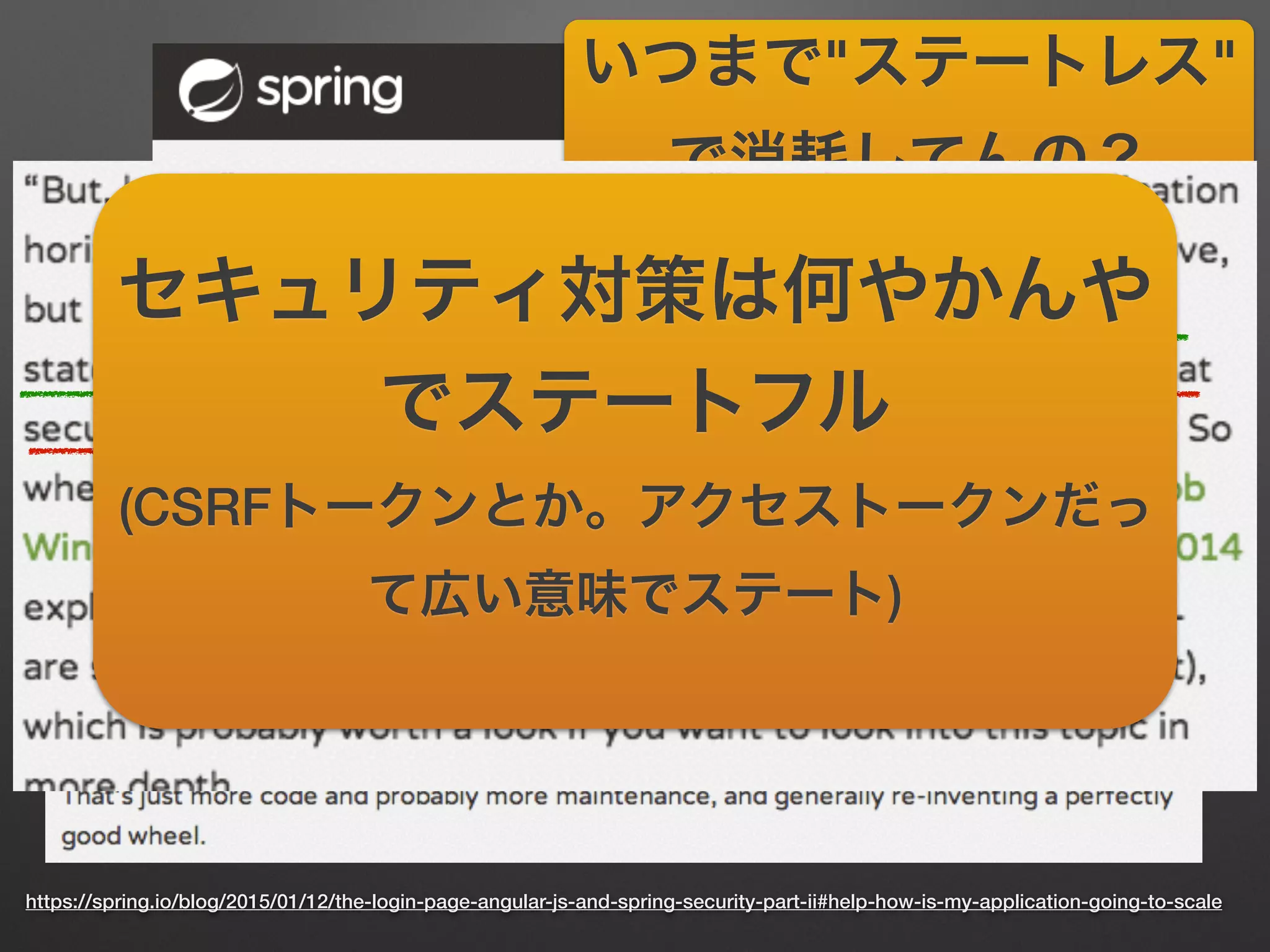 https://spring.io/blog/2015/01/12/the-login-page-angular-js-and-spring-security-part-ii#help-how-is-my-application-going-to-scale
いつまで"ステートレス"
で消耗してんの？
(意訳 違訳)
セキュリティ対策は何やかんや
でステートフル
(CSRFトークンとか。アクセストークンだっ
て広い意味でステート)
 