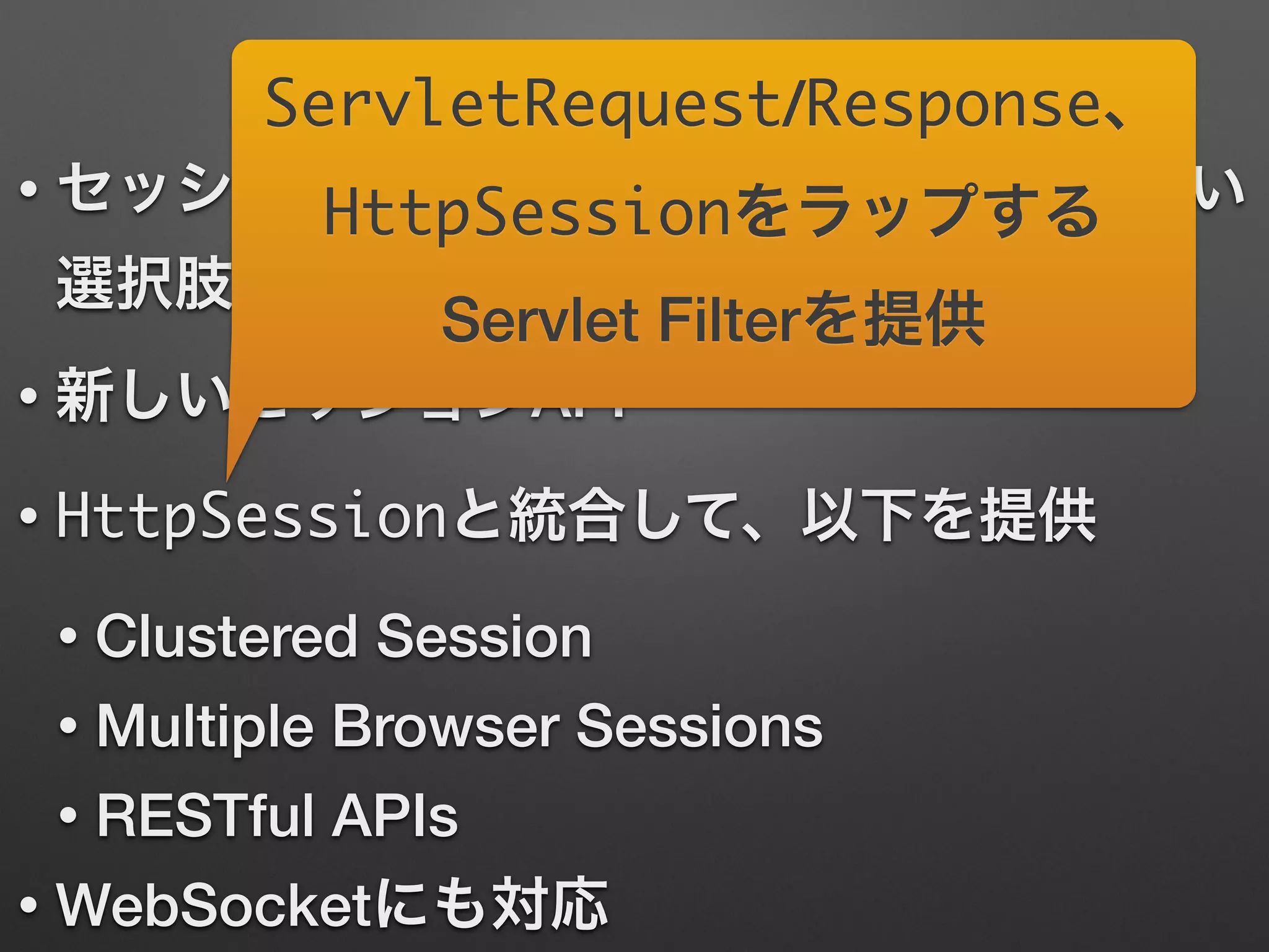 Spring Session
• セッションデータをJVM間で共有する新しい
選択肢
• 新しいセッションAPI
• HttpSessionと統合して、以下を提供
• Clustered Session
• Multiple Browser Sessions
• RESTful APIs
• WebSocketにも対応
ServletRequest/Response、
HttpSessionをラップする
Servlet Filterを提供
 