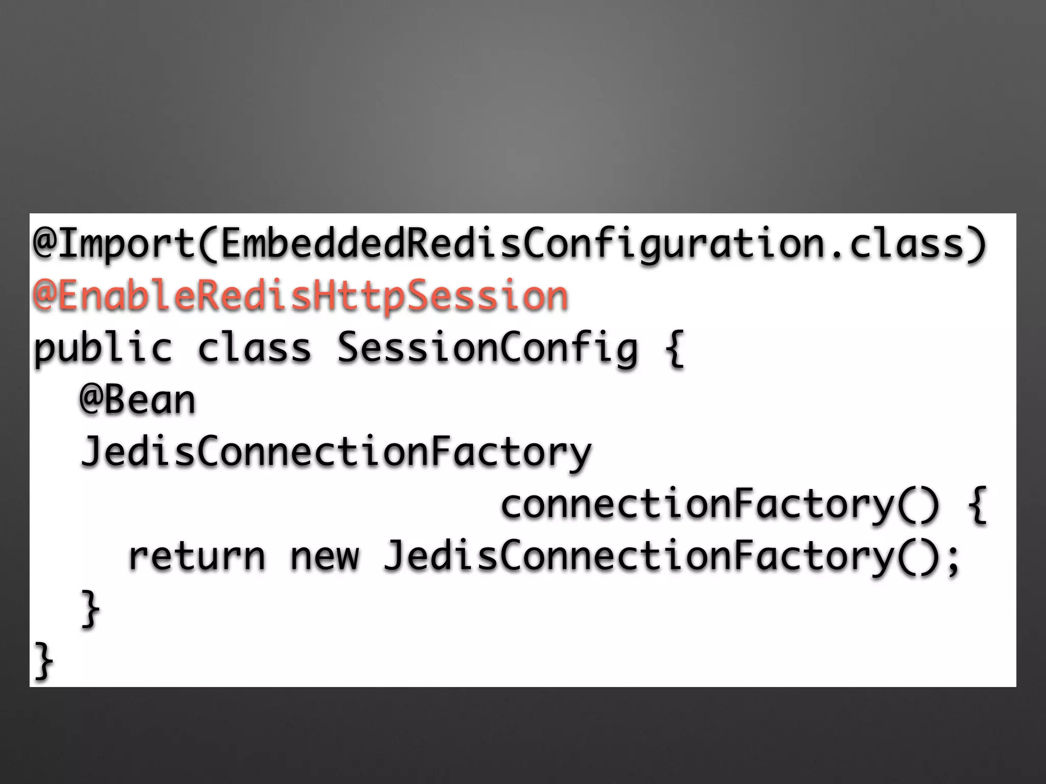 @Import(EmbeddedRedisConfiguration.class)	
@EnableRedisHttpSession 	
public class SessionConfig {	
@Bean	
JedisConnectionFactory 	
connectionFactory() {	
return new JedisConnectionFactory(); 	
}	
}
 