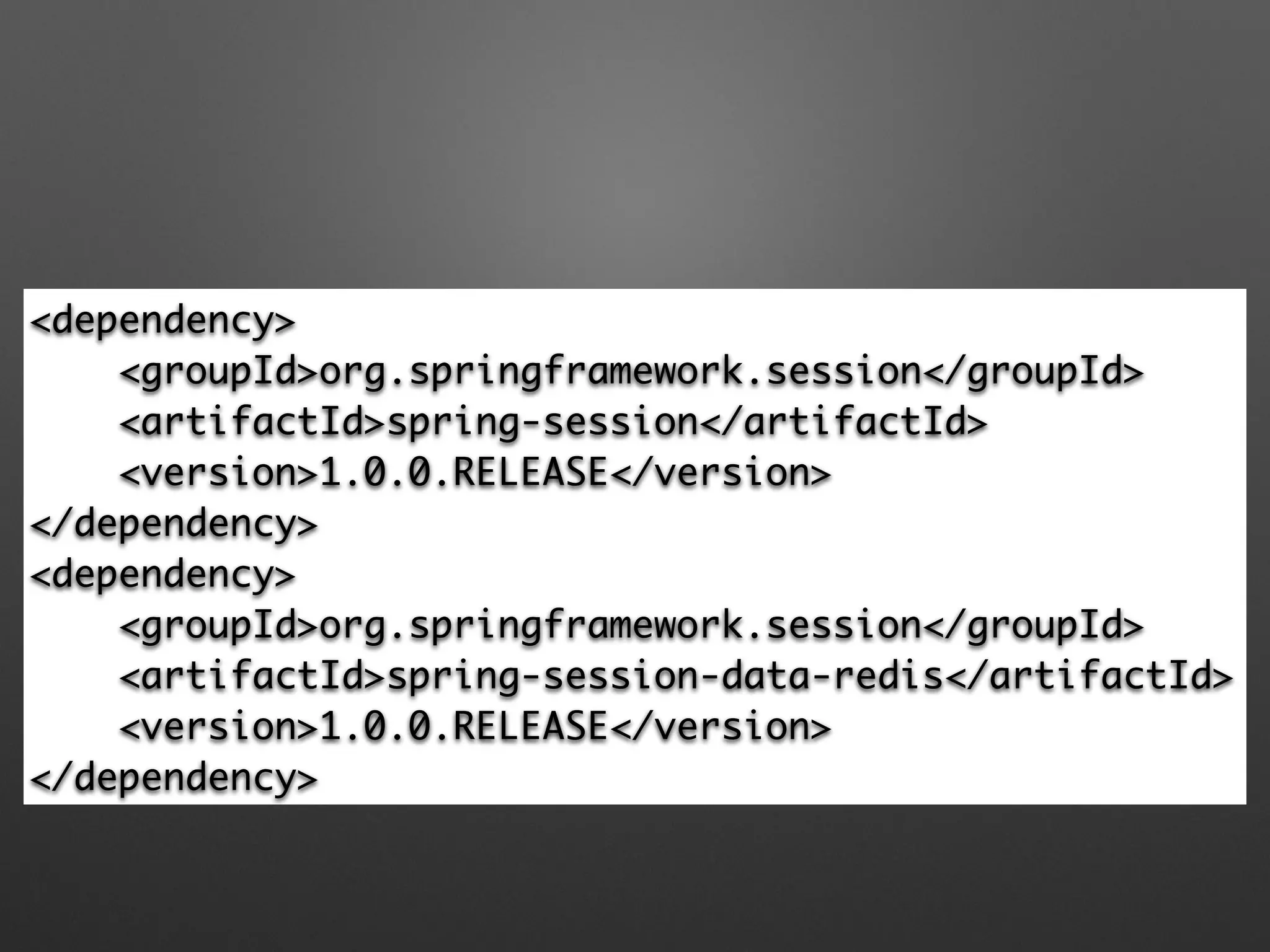 <dependency> 
<groupId>org.springframework.session</groupId> 
<artifactId>spring-session</artifactId> 
<version>1.0.0.RELEASE</version> 
</dependency> 
<dependency> 
<groupId>org.springframework.session</groupId> 
<artifactId>spring-session-data-redis</artifactId> 
<version>1.0.0.RELEASE</version> 
</dependency>
 