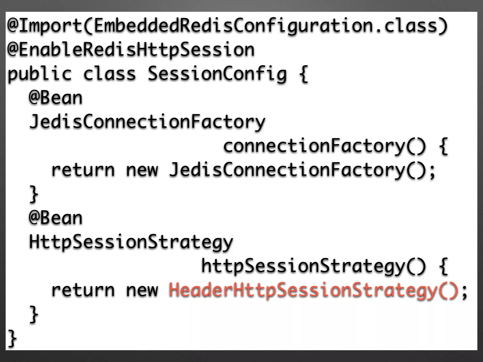 @Import(EmbeddedRedisConfiguration.class)	
@EnableRedisHttpSession 	
public class SessionConfig {	
@Bean	
JedisConnectionFactory 	
connectionFactory() {	
return new JedisConnectionFactory(); 	
} 	
@Bean	
HttpSessionStrategy	
httpSessionStrategy() {	
return new HeaderHttpSessionStrategy(); 	
}	
}
 