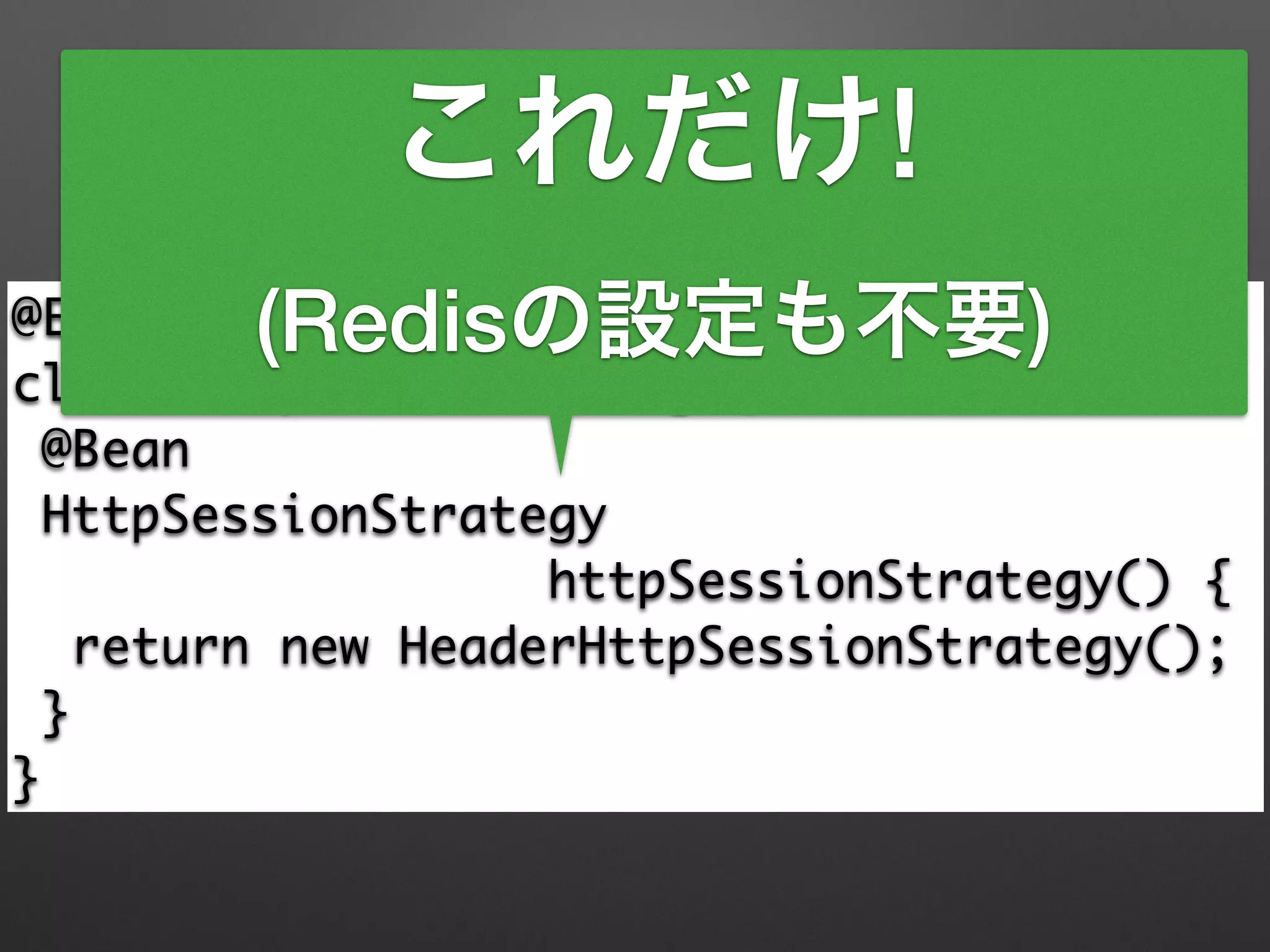Spring Bootを使うと
@EnableRedisHttpSession 
class HttpSessionConfig { 
@Bean 
HttpSessionStrategy 	
httpSessionStrategy() { 
return new HeaderHttpSessionStrategy(); 
} 
}
これだけ!
(Redisの設定も不要)
 