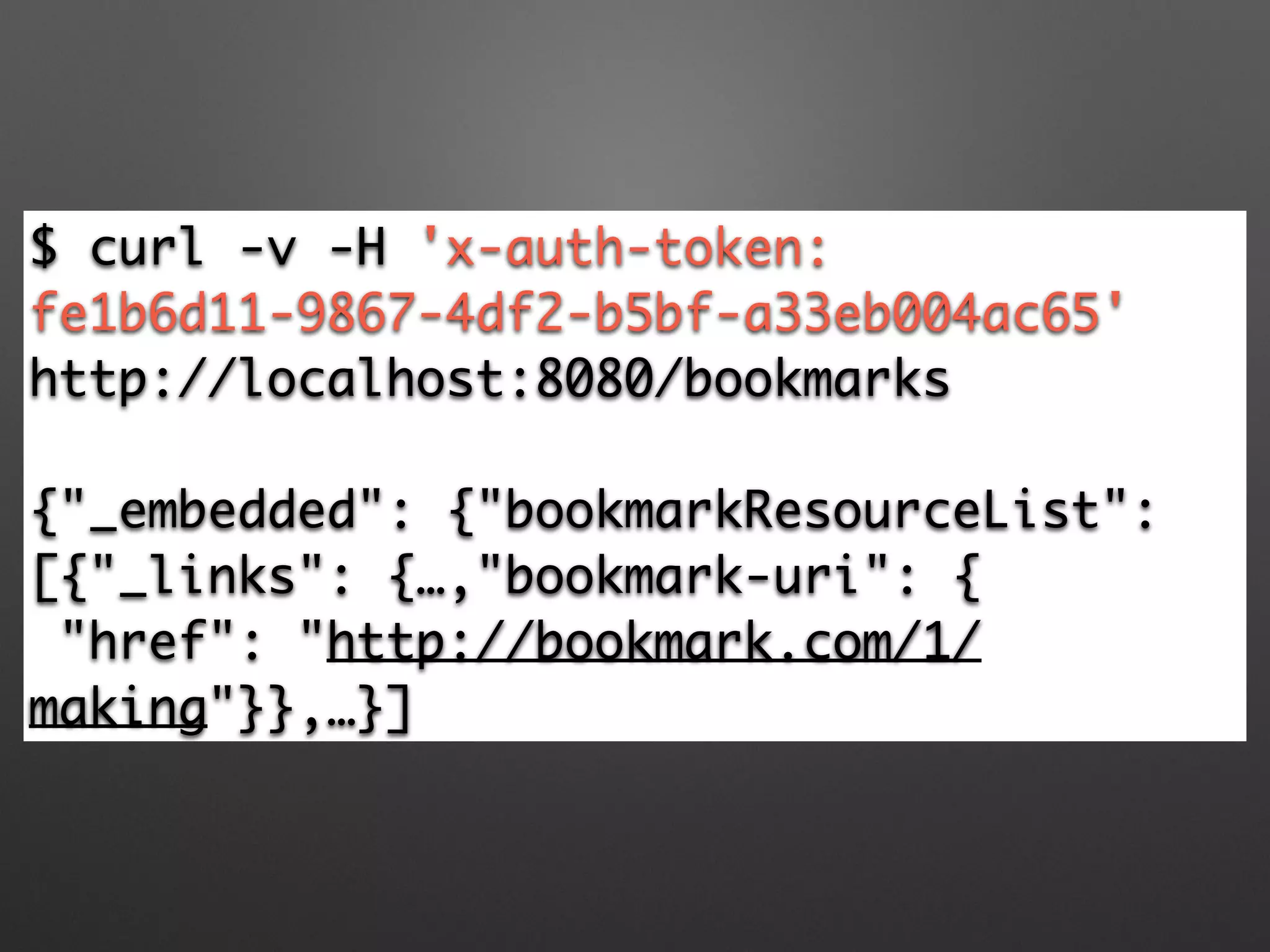 $ curl -v -H 'x-auth-token:
fe1b6d11-9867-4df2-b5bf-a33eb004ac65'
http://localhost:8080/bookmarks	
!
{"_embedded": {"bookmarkResourceList":
[{"_links": {…,"bookmark-uri": {	
"href": "http://bookmark.com/1/
making"}},…}]
 