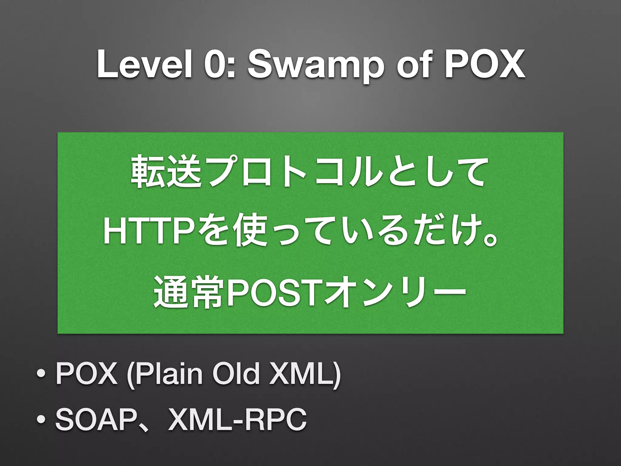 Level 0: Swamp of POX
• POX (Plain Old XML)
• SOAP、XML-RPC
転送プロトコルとして
HTTPを使っているだけ。
通常POSTオンリー
 