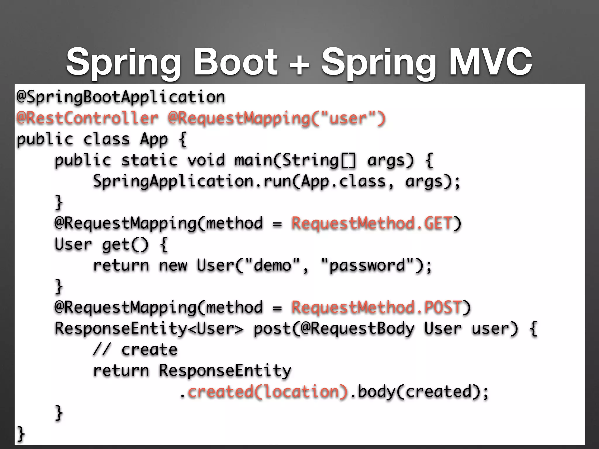 Spring Boot + Spring MVC
@SpringBootApplication	
@RestController @RequestMapping("user")	
public class App {	
public static void main(String[] args) {	
SpringApplication.run(App.class, args);	
}	
@RequestMapping(method = RequestMethod.GET)	
User get() {	
return new User("demo", "password");	
}	
@RequestMapping(method = RequestMethod.POST) 
ResponseEntity<User> post(@RequestBody User user) { 
// create 
return ResponseEntity	
.created(location).body(created); 
}	
}
 