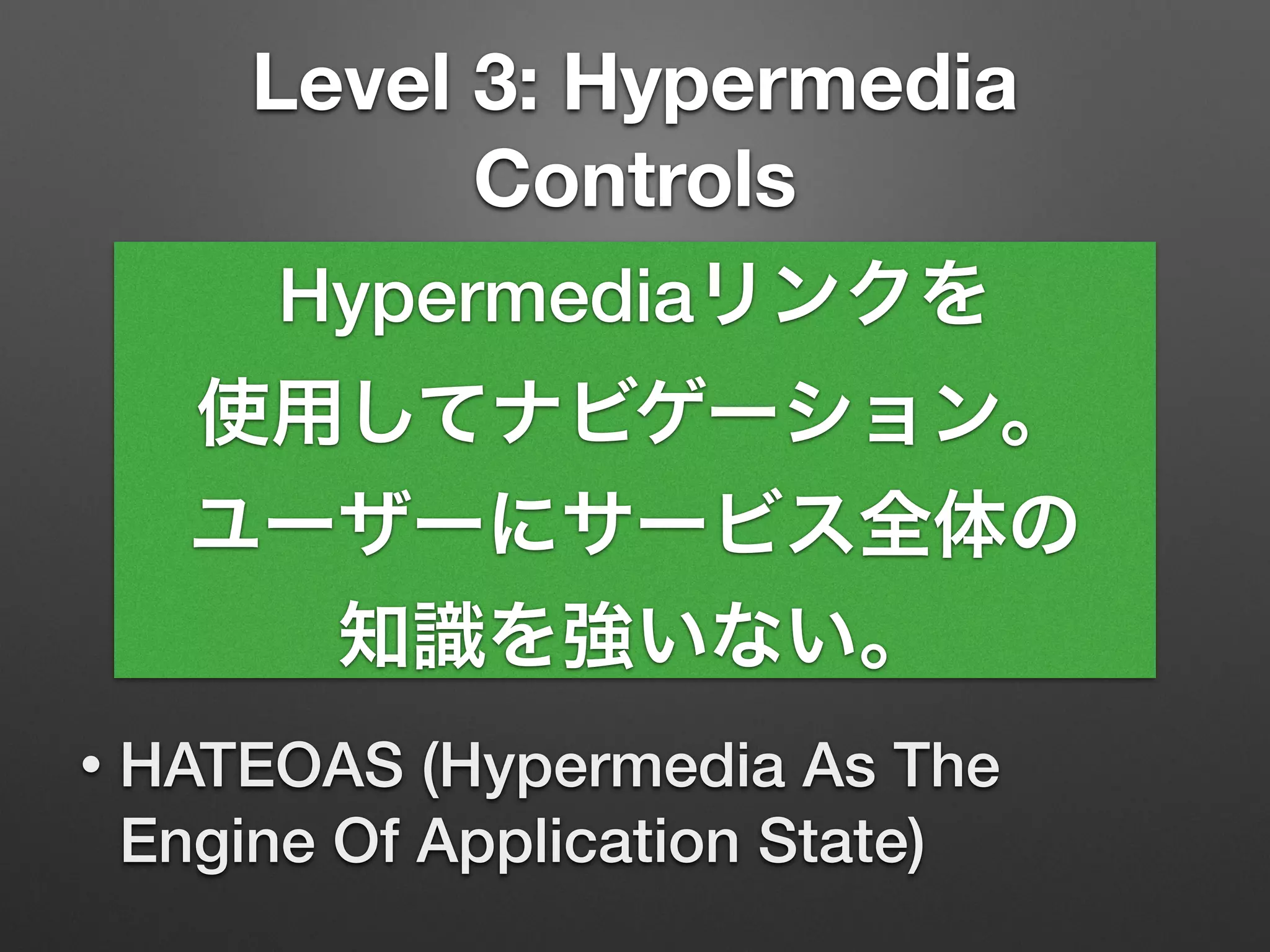 Level 3: Hypermedia
Controls
• HATEOAS (Hypermedia As The
Engine Of Application State)
Hypermediaリンクを
使用してナビゲーション。
ユーザーにサービス全体の
知識を強いない。
 