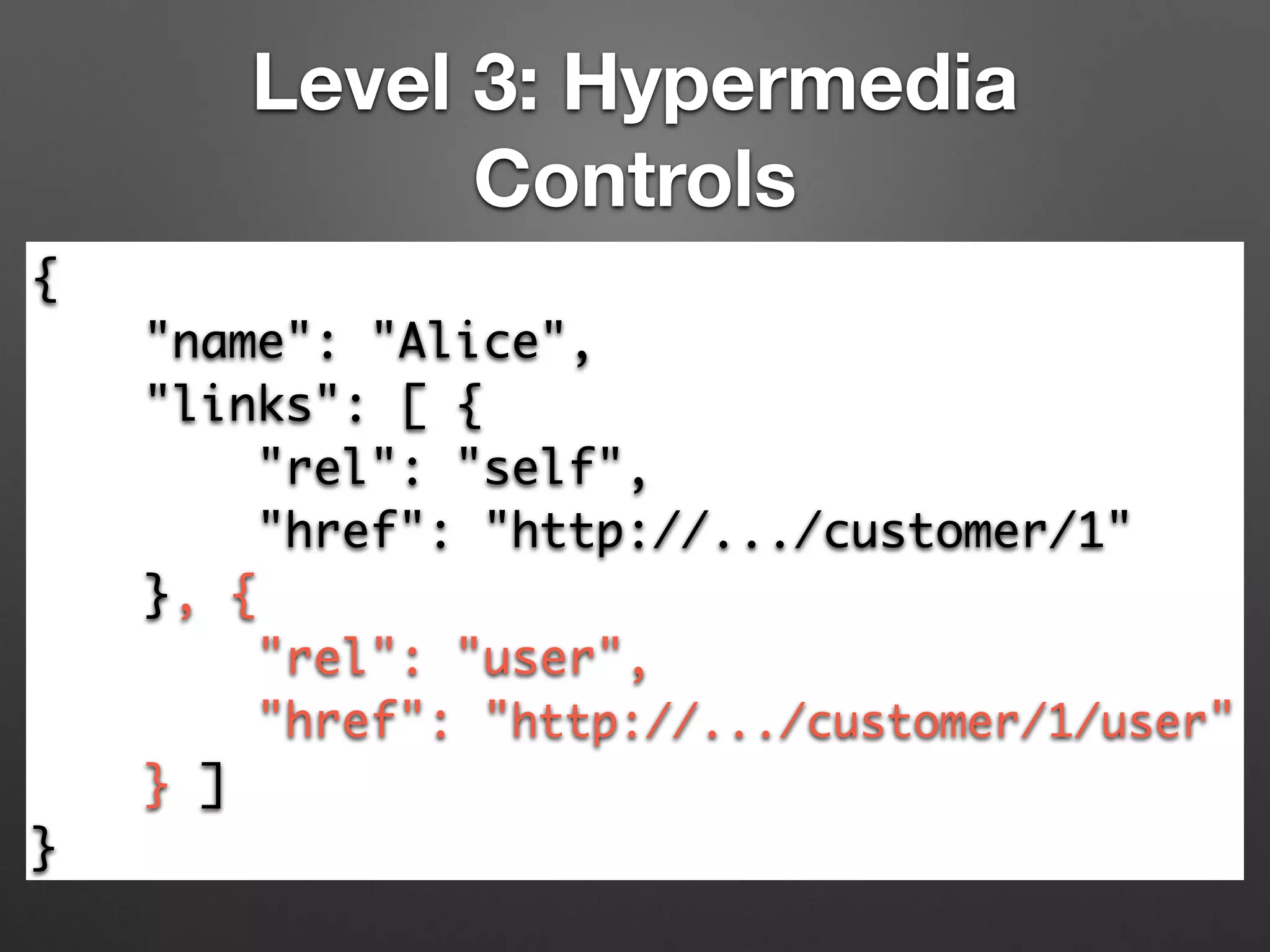 Level 3: Hypermedia
Controls
{	
"name": "Alice",	
"links": [ {	
"rel": "self",	
"href": "http://.../customer/1"	
}, {	
"rel": "user",	
"href": "http://.../customer/1/user"	
} ]	
}
 