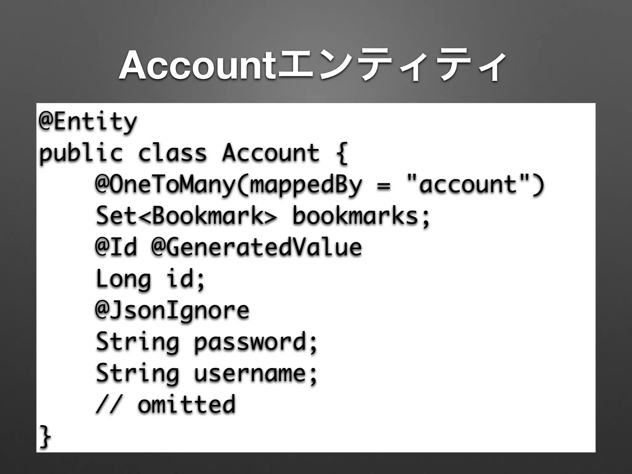 Accountエンティティ
@Entity	
public class Account {	
@OneToMany(mappedBy = "account")	
Set<Bookmark> bookmarks;	
@Id @GeneratedValue	
Long id;	
@JsonIgnore	
String password;	
String username;	
// omitted	
}
 