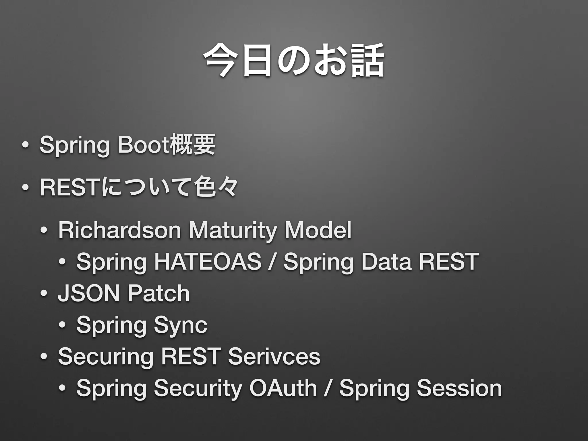 今日のお話
• Spring Boot概要
• RESTについて色々
• Richardson Maturity Model
• Spring HATEOAS / Spring Data REST
• JSON Patch
• Spring Sync
• Securing REST Serivces
• Spring Security OAuth / Spring Session
 