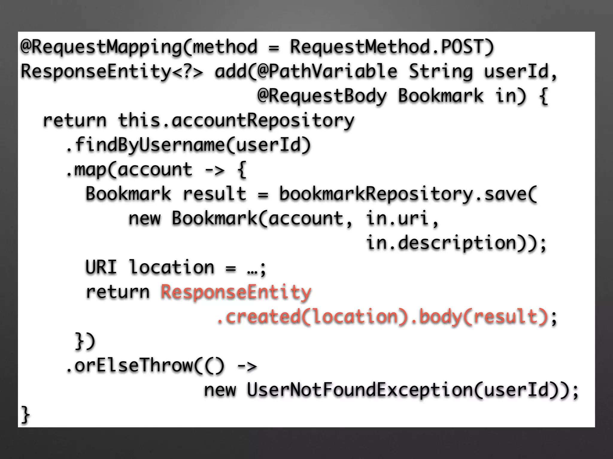 Controller
@RequestMapping(method = RequestMethod.POST)	
ResponseEntity<?> add(@PathVariable String userId, 	
@RequestBody Bookmark in) {	
return this.accountRepository	
.findByUsername(userId)	
.map(account -> {	
Bookmark result = bookmarkRepository.save(	
new Bookmark(account, in.uri, 	
in.description));	
URI location = …;	
return ResponseEntity	
.created(location).body(result);	
})	
.orElseThrow(() -> 	
new UserNotFoundException(userId));	
}
 
