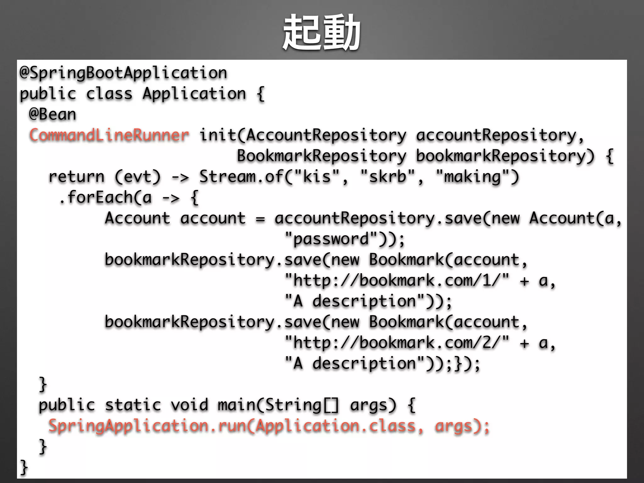 起動
@SpringBootApplication 
public class Application { 
@Bean 
CommandLineRunner init(AccountRepository accountRepository, 
BookmarkRepository bookmarkRepository) { 
return (evt) -> Stream.of("kis", "skrb", "making") 
.forEach(a -> { 
Account account = accountRepository.save(new Account(a, 
"password")); 
bookmarkRepository.save(new Bookmark(account, 
"http://bookmark.com/1/" + a, 	
"A description")); 
bookmarkRepository.save(new Bookmark(account, 
"http://bookmark.com/2/" + a, 	
"A description"));}); 
} 
public static void main(String[] args) { 
SpringApplication.run(Application.class, args); 
} 
}
 