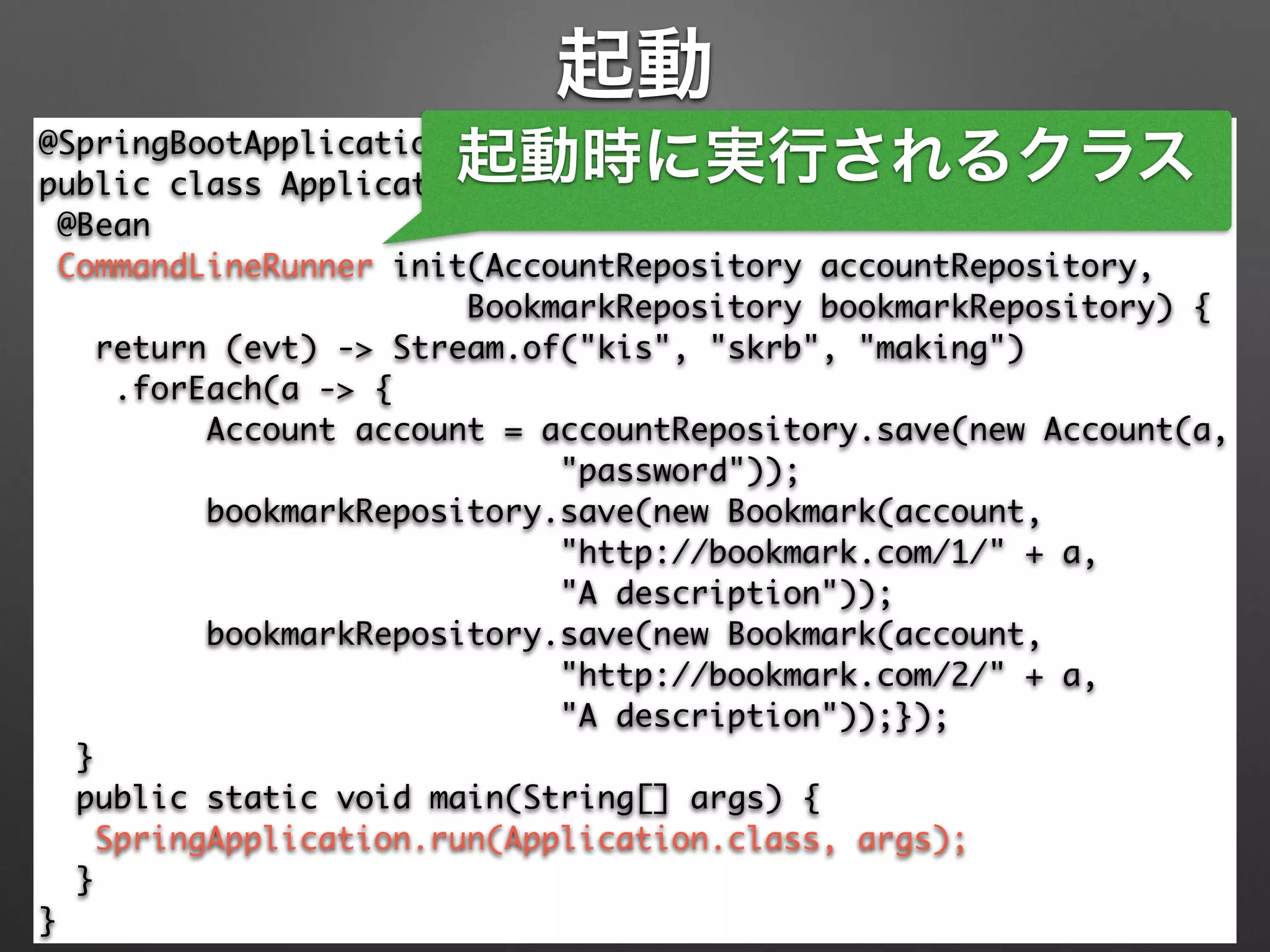 起動
@SpringBootApplication 
public class Application { 
@Bean 
CommandLineRunner init(AccountRepository accountRepository, 
BookmarkRepository bookmarkRepository) { 
return (evt) -> Stream.of("kis", "skrb", "making") 
.forEach(a -> { 
Account account = accountRepository.save(new Account(a, 
"password")); 
bookmarkRepository.save(new Bookmark(account, 
"http://bookmark.com/1/" + a, 	
"A description")); 
bookmarkRepository.save(new Bookmark(account, 
"http://bookmark.com/2/" + a, 	
"A description"));}); 
} 
public static void main(String[] args) { 
SpringApplication.run(Application.class, args); 
} 
}
起動時に実行されるクラス
 