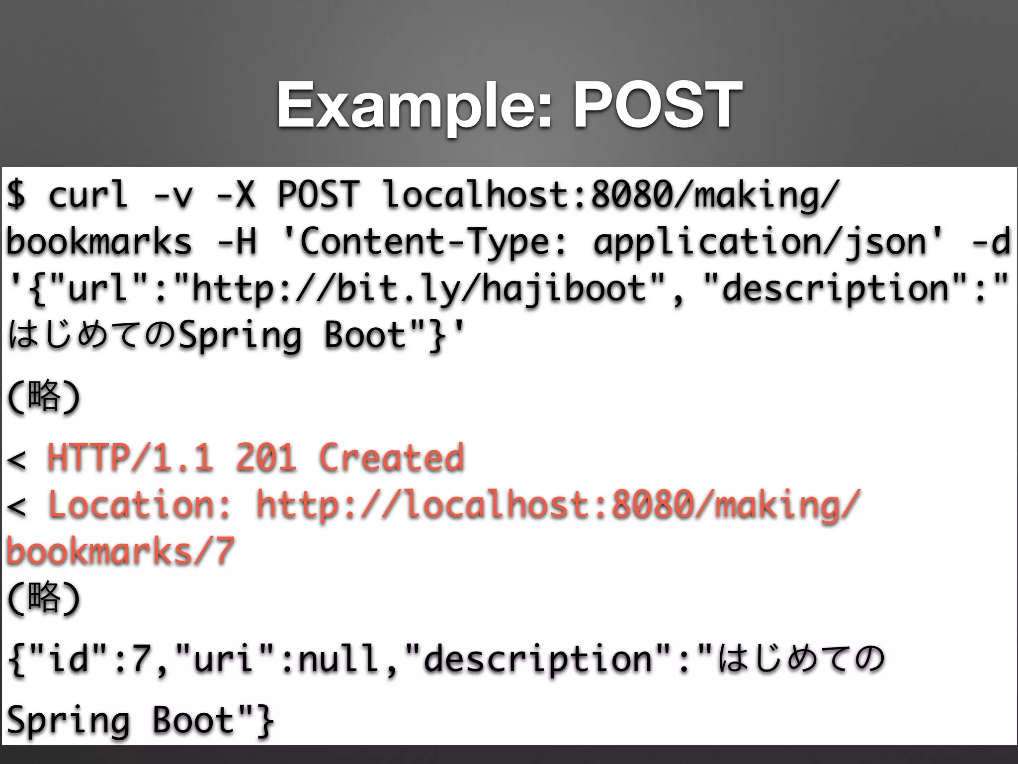 Example: POST
$ curl -v -X POST localhost:8080/making/
bookmarks -H 'Content-Type: application/json' -d
'{"url":"http://bit.ly/hajiboot", "description":"
はじめてのSpring Boot"}'	
(略)	
< HTTP/1.1 201 Created	
< Location: http://localhost:8080/making/
bookmarks/7	
(略)	
{"id":7,"uri":null,"description":"はじめての
Spring Boot"}
 