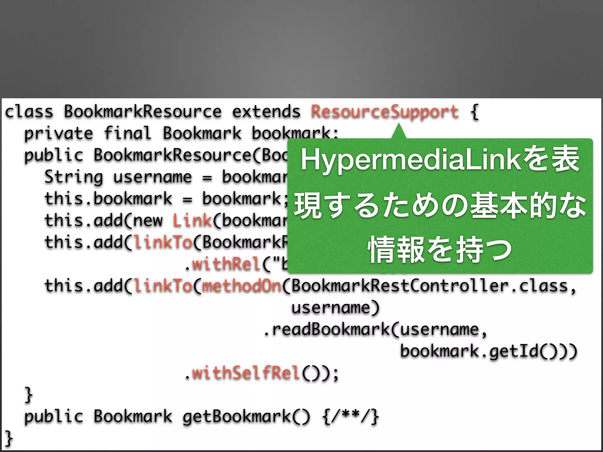 class BookmarkResource extends ResourceSupport { 
private final Bookmark bookmark; 
public BookmarkResource(Bookmark bookmark) { 
String username = bookmark.getAccount().getUsername(); 
this.bookmark = bookmark; 
this.add(new Link(bookmark.getUri(), "bookmark-uri")); 
this.add(linkTo(BookmarkRestController.class, username) 
.withRel("bookmarks")); 
this.add(linkTo(methodOn(BookmarkRestController.class, 	
username) 
.readBookmark(username, 	
bookmark.getId())) 
.withSelfRel()); 
} 
public Bookmark getBookmark() {/**/} 
}
HypermediaLinkを表
現するための基本的な
情報を持つ
 