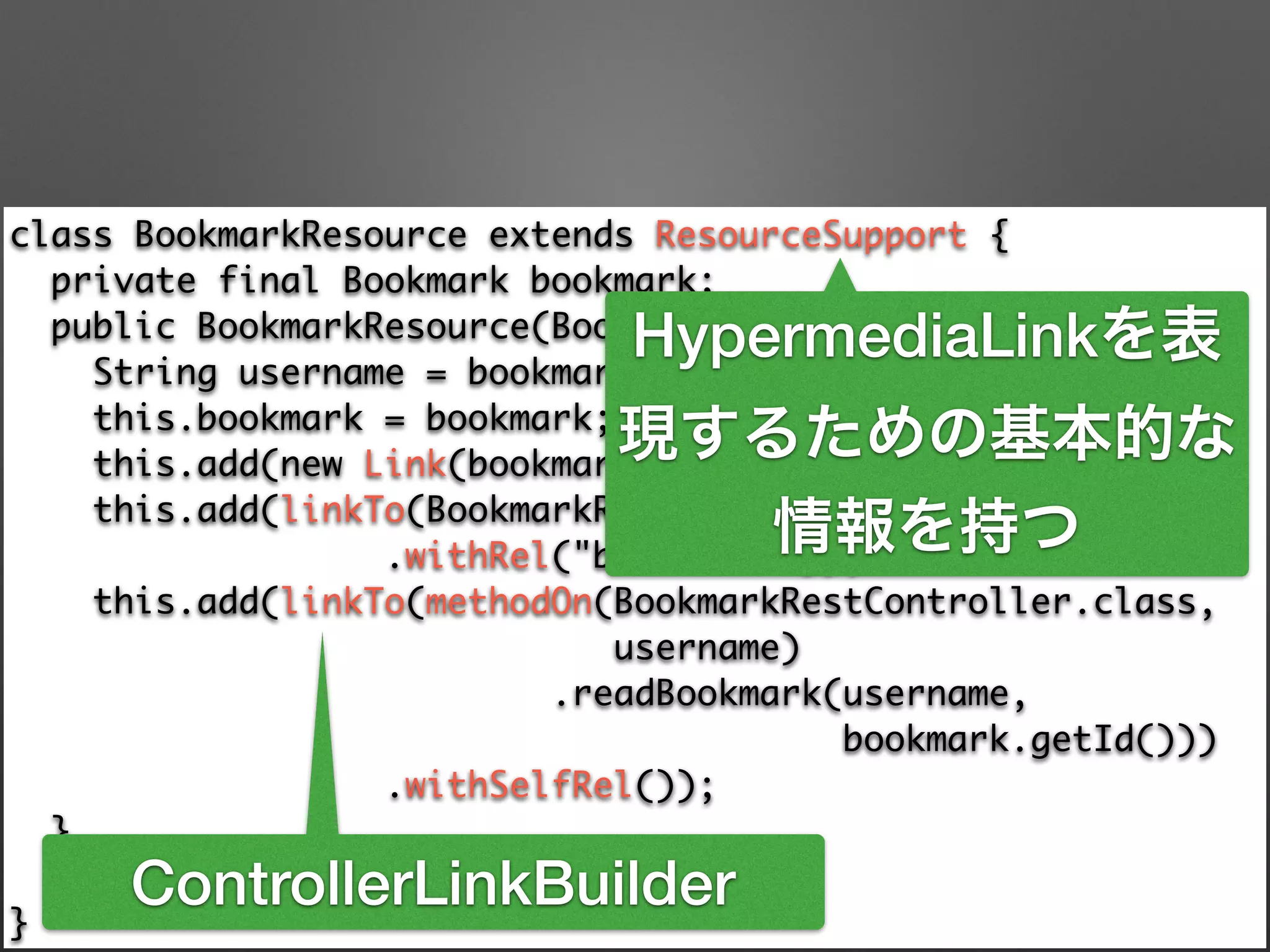 class BookmarkResource extends ResourceSupport { 
private final Bookmark bookmark; 
public BookmarkResource(Bookmark bookmark) { 
String username = bookmark.getAccount().getUsername(); 
this.bookmark = bookmark; 
this.add(new Link(bookmark.getUri(), "bookmark-uri")); 
this.add(linkTo(BookmarkRestController.class, username) 
.withRel("bookmarks")); 
this.add(linkTo(methodOn(BookmarkRestController.class, 	
username) 
.readBookmark(username, 	
bookmark.getId())) 
.withSelfRel()); 
} 
public Bookmark getBookmark() {/**/} 
}
HypermediaLinkを表
現するための基本的な
情報を持つ
ControllerLinkBuilder
 