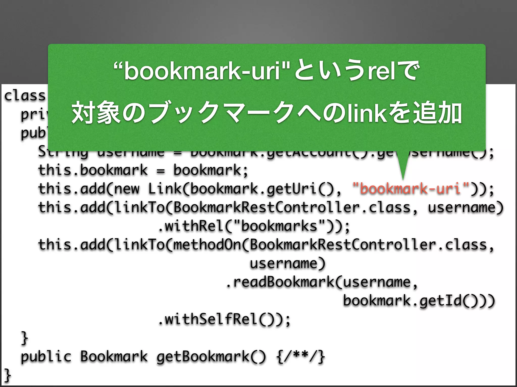 class BookmarkResource extends ResourceSupport { 
private final Bookmark bookmark; 
public BookmarkResource(Bookmark bookmark) { 
String username = bookmark.getAccount().getUsername(); 
this.bookmark = bookmark; 
this.add(new Link(bookmark.getUri(), "bookmark-uri")); 
this.add(linkTo(BookmarkRestController.class, username) 
.withRel("bookmarks")); 
this.add(linkTo(methodOn(BookmarkRestController.class, 	
username) 
.readBookmark(username, 	
bookmark.getId())) 
.withSelfRel()); 
} 
public Bookmark getBookmark() {/**/} 
}
“bookmark-uri"というrelで
対象のブックマークへのlinkを追加
 