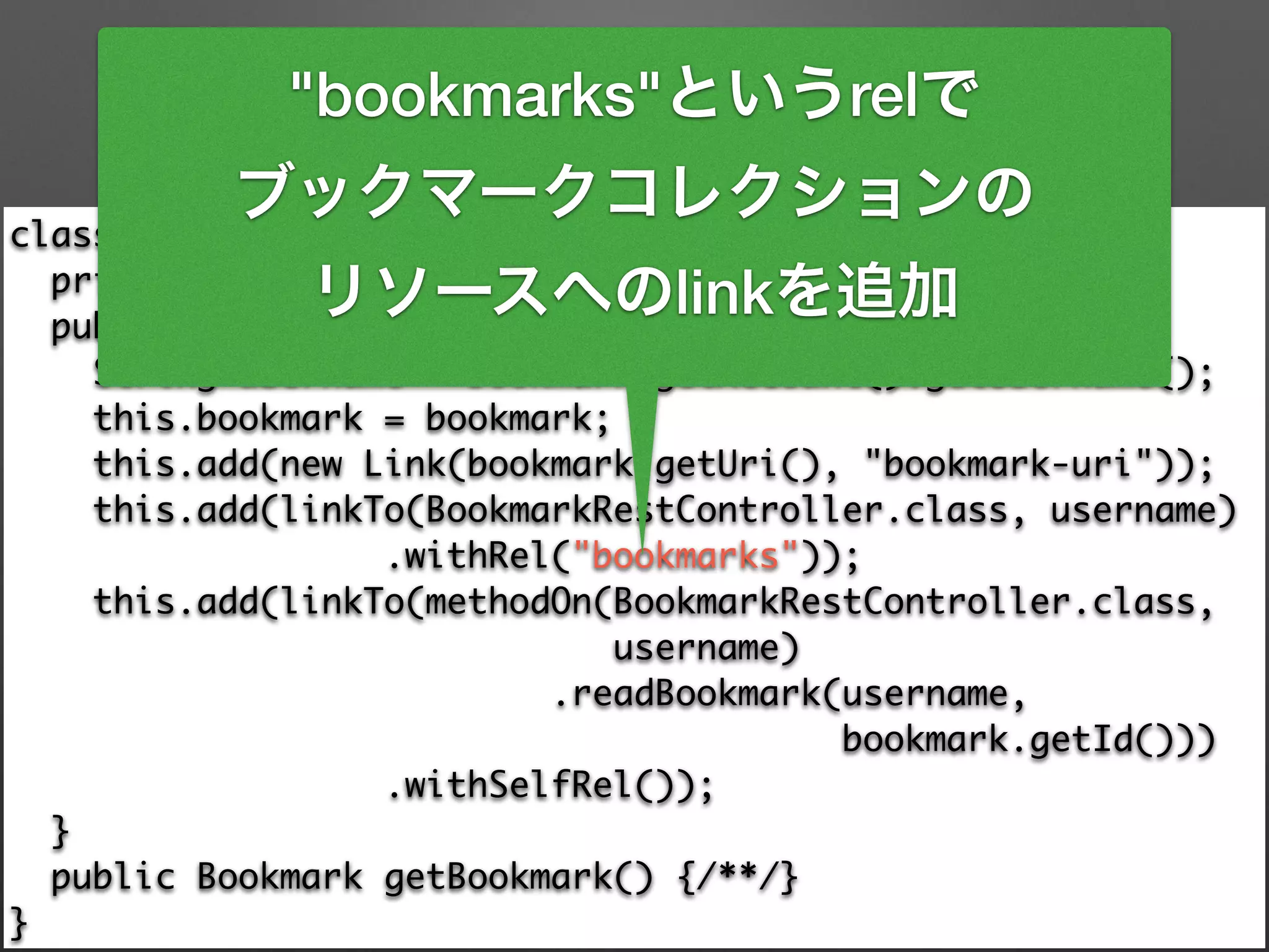 class BookmarkResource extends ResourceSupport { 
private final Bookmark bookmark; 
public BookmarkResource(Bookmark bookmark) { 
String username = bookmark.getAccount().getUsername(); 
this.bookmark = bookmark; 
this.add(new Link(bookmark.getUri(), "bookmark-uri")); 
this.add(linkTo(BookmarkRestController.class, username) 
.withRel("bookmarks")); 
this.add(linkTo(methodOn(BookmarkRestController.class, 	
username) 
.readBookmark(username, 	
bookmark.getId())) 
.withSelfRel()); 
} 
public Bookmark getBookmark() {/**/} 
}
"bookmarks"というrelで
ブックマークコレクションの
リソースへのlinkを追加
 