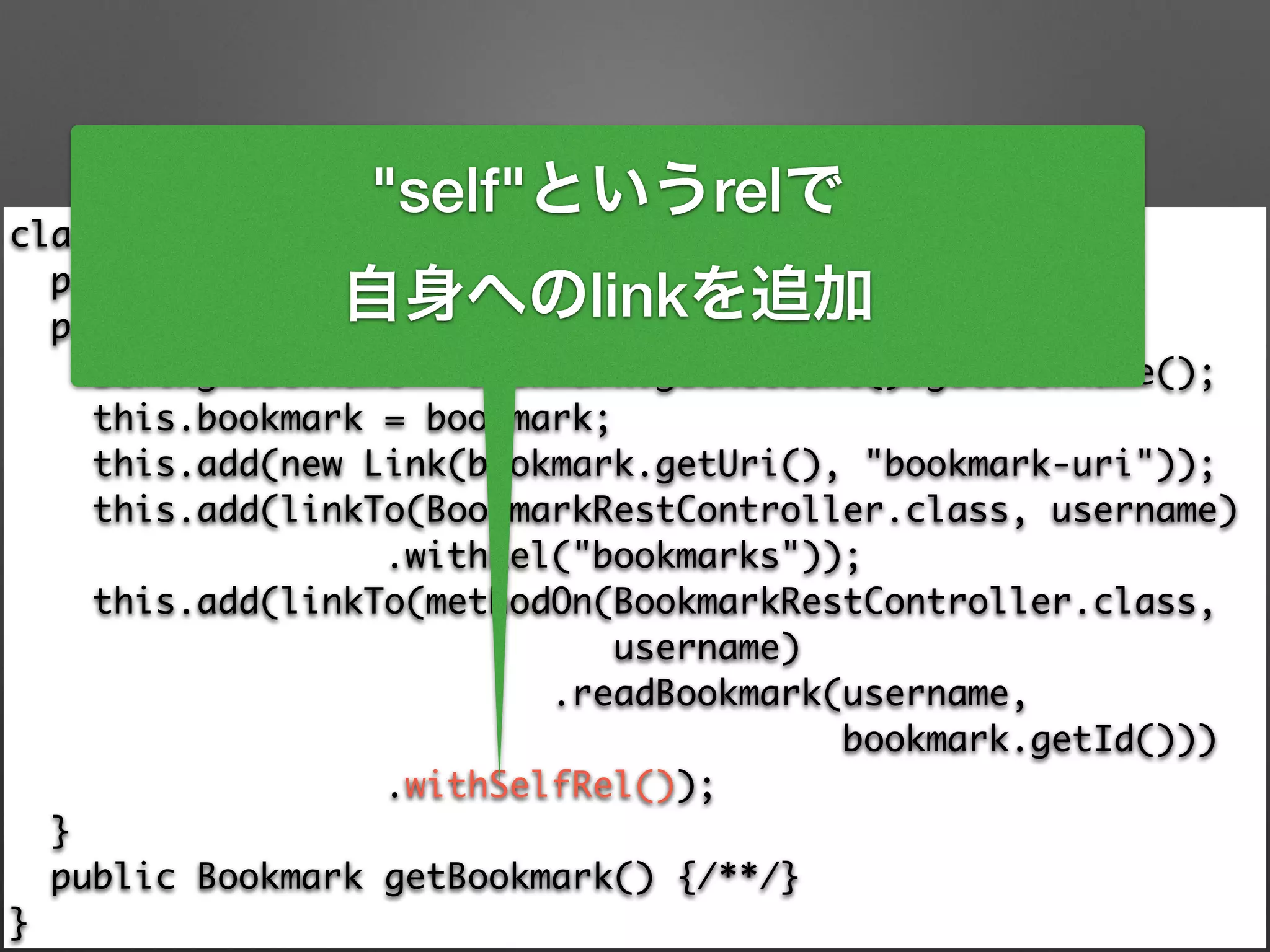 class BookmarkResource extends ResourceSupport { 
private final Bookmark bookmark; 
public BookmarkResource(Bookmark bookmark) { 
String username = bookmark.getAccount().getUsername(); 
this.bookmark = bookmark; 
this.add(new Link(bookmark.getUri(), "bookmark-uri")); 
this.add(linkTo(BookmarkRestController.class, username) 
.withRel("bookmarks")); 
this.add(linkTo(methodOn(BookmarkRestController.class, 	
username) 
.readBookmark(username, 	
bookmark.getId())) 
.withSelfRel()); 
} 
public Bookmark getBookmark() {/**/} 
}
"self"というrelで
自身へのlinkを追加
 