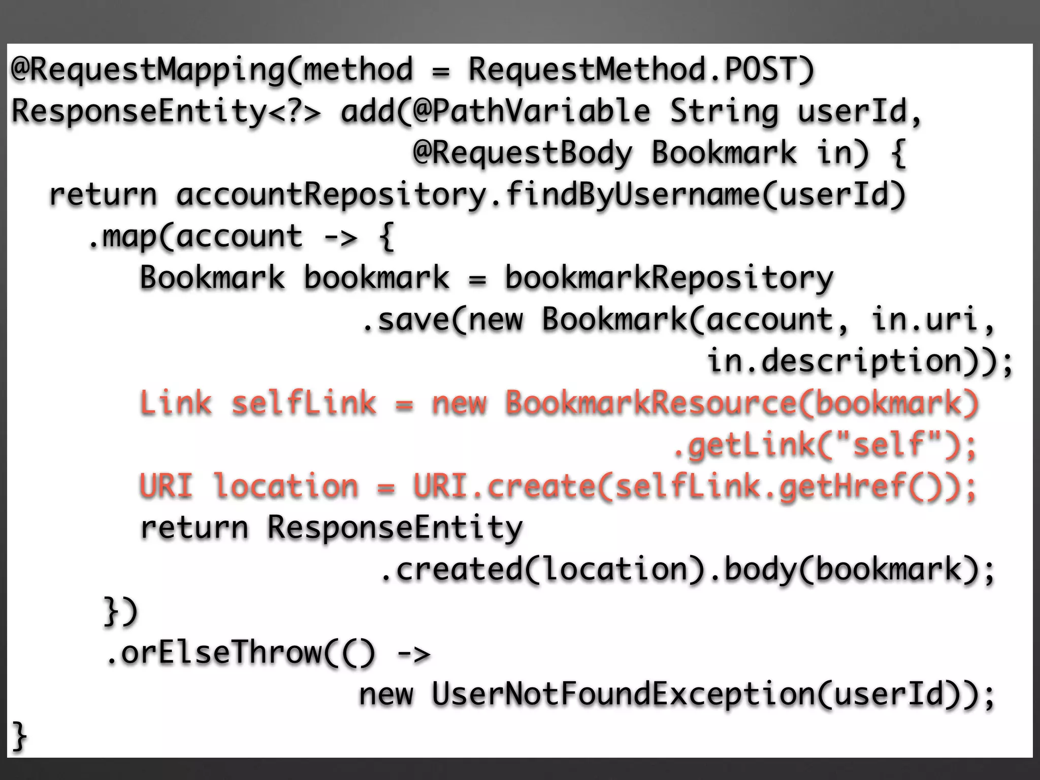 @RequestMapping(method = RequestMethod.POST) 
ResponseEntity<?> add(@PathVariable String userId,
@RequestBody Bookmark in) { 
return accountRepository.findByUsername(userId) 
.map(account -> { 
Bookmark bookmark = bookmarkRepository 
.save(new Bookmark(account, in.uri, 	
in.description)); 
Link selfLink = new BookmarkResource(bookmark)	
.getLink("self"); 
URI location = URI.create(selfLink.getHref()); 
return ResponseEntity	
.created(location).body(bookmark);
}) 
.orElseThrow(() -> 	
new UserNotFoundException(userId)); 
}
 