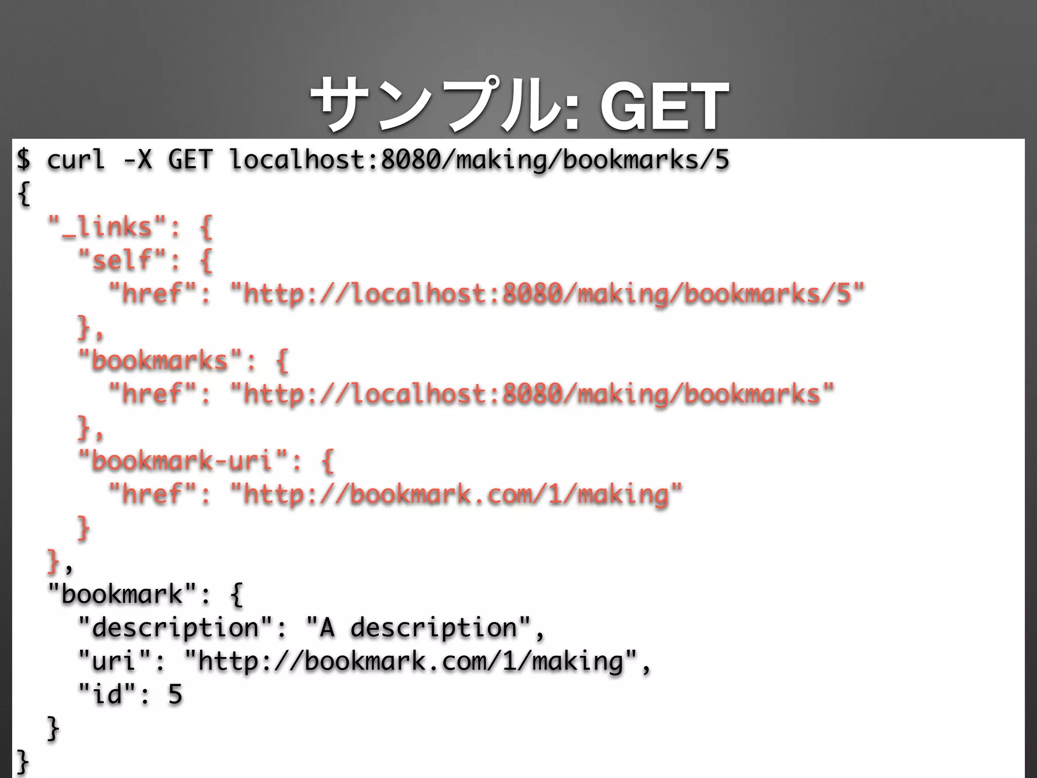 サンプル: GET
$ curl -X GET localhost:8080/making/bookmarks/5	
{	
"_links": {	
"self": {	
"href": "http://localhost:8080/making/bookmarks/5"	
},	
"bookmarks": {	
"href": "http://localhost:8080/making/bookmarks"	
},	
"bookmark-uri": {	
"href": "http://bookmark.com/1/making"	
}	
},	
"bookmark": {	
"description": "A description",	
"uri": "http://bookmark.com/1/making",	
"id": 5	
}	
}
 