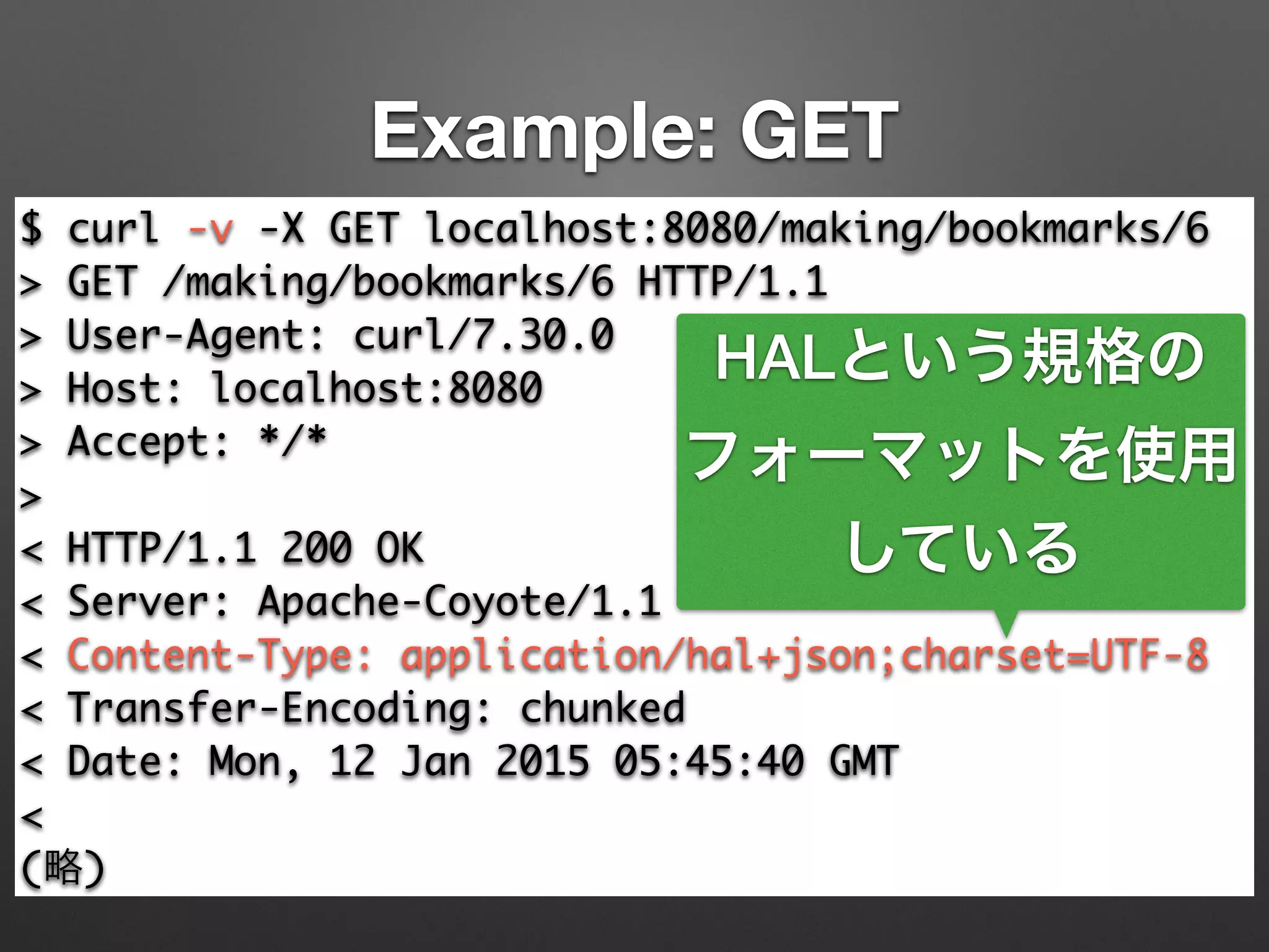 Example: GET
$ curl -v -X GET localhost:8080/making/bookmarks/6	
> GET /making/bookmarks/6 HTTP/1.1	
> User-Agent: curl/7.30.0	
> Host: localhost:8080	
> Accept: */*	
>	
< HTTP/1.1 200 OK	
< Server: Apache-Coyote/1.1	
< Content-Type: application/hal+json;charset=UTF-8	
< Transfer-Encoding: chunked	
< Date: Mon, 12 Jan 2015 05:45:40 GMT	
<	
(略)
HALという規格の
フォーマットを使用
している
 
