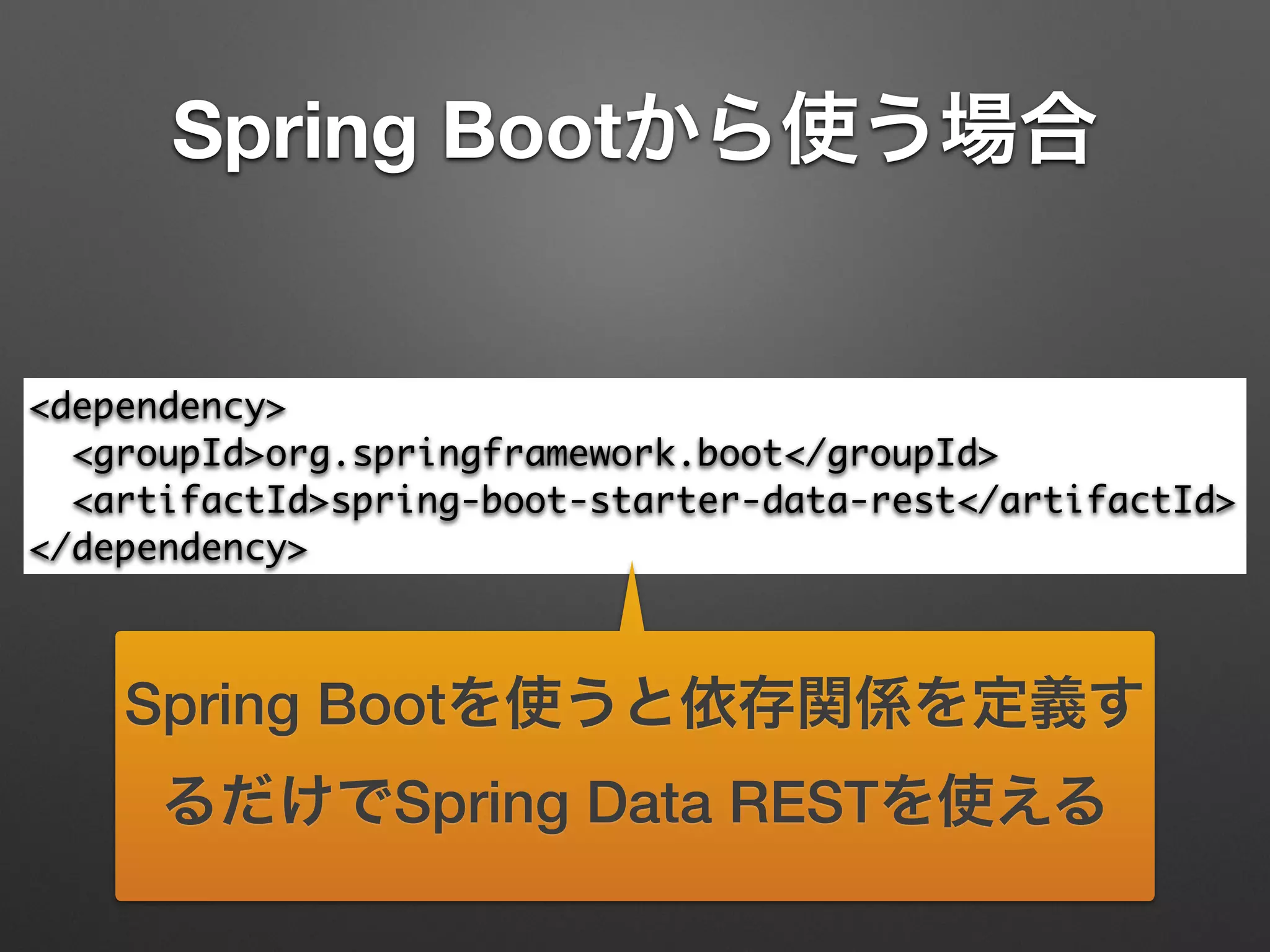 Spring Bootから使う場合
<dependency>	
<groupId>org.springframework.boot</groupId>	
<artifactId>spring-boot-starter-data-rest</artifactId>	
</dependency>
Spring Bootを使うと依存関係を定義す
るだけでSpring Data RESTを使える
 